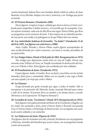 concha bautismal; Salomé lleva una bandeja dónde exhibe la cabeza de Juan
Bautista; el rey Herodes Antipas con cetro y sentencia y un Verdugo que porta
un hacha.
45- El Pretorio Romano: (Fundación 1896)
     Nueve figuras: Longinos (ciego), soldado que clavó su lanza a Cristo cruci-
ficado para comprobar si había muerto, y el Lazarillo que lo acompaña. Cua-
tro sayones romanos, cada uno de ellos lleva una segur. Poncio Pilato, que lleva
un pergamino con la sentencia de Jesús. Y dos mujeres de servidumbre portan-
do una jarra, una toalla y la palangana en la que Pilatos lavó sus manos.
46- Las Autoridades Judaicas de Jerusalén, “La Judea”: (Fundación 21 de
abril de 1895. Las figuras son anteriores a 1800)
    Anás, Caifás, Herodes y Poncio Pilato, cuatro figuras acompañadas de
una escolta formada por cuatro coraceros, con lanza y escudo, precedidos de
un quincurión.
47- Los Testigos Falsos: (Desde el 28 de julio de 1882. Reorganización en 1974)
     Tres testigos que depusieron contra Jesús en casa de Caifás. Llevan una
moneda como Tributo al César, un Templo recordando la destrucción del mis-
mo y un Tributo a Dios. Estas figuras van escoltadas por siete soldados.
48- El Prendimiento de Jesús: (Fundación 1972)
    Cuatro figuras: Judas, el traidor, lleva un farol y una bolsa con las treinta
monedas; Jesús preso y maniatado; Malco con un cayado y una soga y Pedro
con una espada y la oreja que cortó a Malco.
49- La Chusma:
     Grupo formado por gente armada que sigue a Judas el traidor. Sólo se
incorporan a la procesión del Miércoles Santo, teniendo libertad para entrar
y salir de la misma. El primero lleva un tambor y los demás lanza y escudo.
(Pertenece a la Corporación “El Imperio Romano”).
50- Los Judíos de Azote, “Los Jetones”: (Desde 1874. Reorganización en 1933).
     Siete figuras: Seis judíos portando atributos de la Crucifixión y flagelos con
los cuales van azotando a Jesús, preso el Jueves Santo y llevando una pesada
Cruz el Viernes Santo y el Domingo de Resurrección. Les acompaña una escol-
ta de cuatro soldados y un centurión.
51- Los Defensores de Jesús: (Figuras de 1933)
Tres figuras: José de Arimatea con cáliz y báculo; Nicodemus con un pergamino
y Ehiermo, miembro del Sanedrín que acusó a Jesús, con un pergamino donde
consta tal acusación.
                                      - 21 -
 