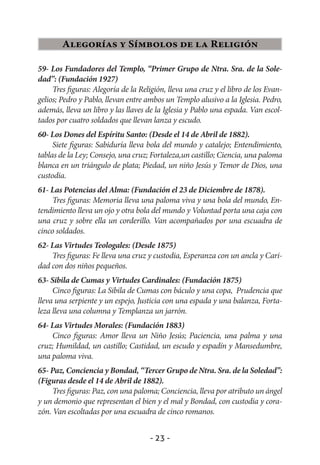 Alegorías y Símbolos de la Religión

59- Los Fundadores del Templo, “Primer Grupo de Ntra. Sra. de la Sole-
dad”: (Fundación 1927)
     Tres figuras: Alegoría de la Religión, lleva una cruz y el libro de los Evan-
gelios; Pedro y Pablo, llevan entre ambos un Templo alusivo a la Iglesia. Pedro,
además, lleva un libro y las llaves de la Iglesia y Pablo una espada. Van escol-
tados por cuatro soldados que llevan lanza y escudo.
60- Los Dones del Espíritu Santo: (Desde el 14 de Abril de 1882).
     Siete figuras: Sabiduría lleva bola del mundo y catalejo; Entendimiento,
tablas de la Ley; Consejo, una cruz; Fortaleza,un castillo; Ciencia, una paloma
blanca en un triángulo de plata; Piedad, un niño Jesús y Temor de Dios, una
custodia.
61- Las Potencias del Alma: (Fundación el 23 de Diciembre de 1878).
     Tres figuras: Memoria lleva una paloma viva y una bola del mundo, En-
tendimiento lleva un ojo y otra bola del mundo y Voluntad porta una caja con
una cruz y sobre ella un corderillo. Van acompañados por una escuadra de
cinco soldados.
62- Las Virtudes Teologales: (Desde 1875)
    Tres figuras: Fe lleva una cruz y custodia, Esperanza con un ancla y Cari-
dad con dos niños pequeños.
63- Sibila de Cumas y Virtudes Cardinales: (Fundación 1875)
     Cinco figuras: La Sibila de Cumas con báculo y una copa, Prudencia que
lleva una serpiente y un espejo, Justicia con una espada y una balanza, Forta-
leza lleva una columna y Templanza un jarrón.
64- Las Virtudes Morales: (Fundación 1883)
    Cinco figuras: Amor lleva un Niño Jesús; Paciencia, una palma y una
cruz; Humildad, un castillo; Castidad, un escudo y espadín y Mansedumbre,
una paloma viva.
65- Paz, Conciencia y Bondad, “Tercer Grupo de Ntra. Sra. de la Soledad”:
(Figuras desde el 14 de Abril de 1882).
     Tres figuras: Paz, con una paloma; Conciencia, lleva por atributo un ángel
y un demonio que representan el bien y el mal y Bondad, con custodia y cora-
zón. Van escoltadas por una escuadra de cinco romanos.


                                     - 23 -
 