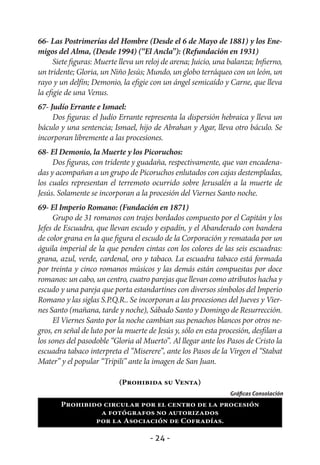 66- Las Postrimerías del Hombre (Desde el 6 de Mayo de 1881) y los Ene-
migos del Alma, (Desde 1994) (“El Ancla”): (Refundación en 1931)
      Siete figuras: Muerte lleva un reloj de arena; Juicio, una balanza; Infierno,
un tridente; Gloria, un Niño Jesús; Mundo, un globo terráqueo con un león, un
rayo y un delfín; Demonio, la efigie con un ángel semicaído y Carne, que lleva
la efigie de una Venus.
67- Judío Errante e Ismael:
     Dos figuras: el Judío Errante representa la dispersión hebraica y lleva un
báculo y una sentencia; Ismael, hijo de Abrahan y Agar, lleva otro báculo. Se
incorporan libremente a las procesiones.
68- El Demonio, la Muerte y los Picoruchos:
     Dos figuras, con tridente y guadaña, respectivamente, que van encadena-
das y acompañan a un grupo de Picoruchos enlutados con cajas destempladas,
los cuales representan el terremoto ocurrido sobre Jerusalén a la muerte de
Jesús. Solamente se incorporan a la procesión del Viernes Santo noche.
69- El Imperio Romano: (Fundación en 1871)
     Grupo de 31 romanos con trajes bordados compuesto por el Capitán y los
Jefes de Escuadra, que llevan escudo y espadín, y el Abanderado con bandera
de color grana en la que figura el escudo de la Corporación y rematada por un
águila imperial de la que penden cintas con los colores de las seis escuadras:
grana, azul, verde, cardenal, oro y tabaco. La escuadra tabaco está formada
por treinta y cinco romanos músicos y las demás están compuestas por doce
romanos: un cabo, un centro, cuatro parejas que llevan como atributos hacha y
escudo y una pareja que porta estandartines con diversos símbolos del Imperio
Romano y las siglas S.P.Q.R.. Se incorporan a las procesiones del Jueves y Vier-
nes Santo (mañana, tarde y noche), Sábado Santo y Domingo de Resurrección.
     El Viernes Santo por la noche cambian sus penachos blancos por otros ne-
gros, en señal de luto por la muerte de Jesús y, sólo en esta procesión, desfilan a
los sones del pasodoble “Gloria al Muerto”. Al llegar ante los Pasos de Cristo la
escuadra tabaco interpreta el “Miserere”, ante los Pasos de la Virgen el “Stabat
Mater” y el popular “Tripili” ante la imagen de San Juan.

                           (Prohibida su Venta)
                                                                 Gráficas Consolación
       Prohibido circular por el centro de la procesión
                a fotógrafos no autorizados
               por la Asociación de Cofradías.

                                      - 24 -
 
