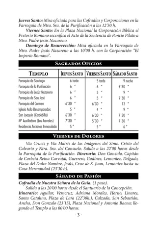 Jueves Santo: Misa oficiada para las Cofradías y Corporaciones en la
Parroquia de Ntra. Sra. de la Purificación a las 12’30 h.
    Viernes Santo: En la Plaza Nacional la Corporación Bíblica el
Pretorio Romano escenifica el Acto de la Sentencia de Poncio Pilato a
Ntro. Padre Jesús Nazareno.
    Domingo de Resurrección: Misa oficiada en la Parroquia de
Ntro. Padre Jesús Nazareno a las 10’00 h. con la Corporación “El
Imperio Romano”.
                            Sagrados Oficios

        Templo                   Jueves Santo Viernes Santo Sábado Santo
Parroquia de Santiago                 6 tarde      5 tarde       9 noche
Parroquia de la Purificación          6 ”          6 ”        9´30 ”
Parroquia de Jesús Nazareno           6 ”          5 ”           9 ”
Parroquia de San José                 6 ”          5 ”        9´30 ”
Parroquia del Carmen               6´30 ”       6´30 ”          12 ”
Iglesia Asilo Desamparados            5 ”          4 ”           9 ”
San Joaquín (Cordobilla)           6´30 ”       6´30 ”        7´30 ”
Mª Auxiliadora (Los Arenales)      7´30 ”       5´30 ”        7´30 ”
Residencia Ancianos Inmaculada        5”           5”            6”

                          Viernes de Dolores
    Vía Crucis y Vía Matris de las Imágenes del Stmo. Cristo del
Calvario y Ntra. Sra. del Consuelo. Salida a las 22’00 horas desde
la Parroquia de la Purificación. Itinerario: Don Gonzalo, Capitán
de Corbeta Reina Carvajal, Guerrero, Godínez, Lemoniez, Delgado,
Plaza del Dulce Nombre, Jesús, Cruz de S. Juan, Lemoniez hasta su
Casa Hermandad (23’30 h).
                             Sábado de Pasión
Cofradía de Nuestra Señora de la Guía. (1 paso).
    Salida a las 20’00 horas desde el Santuario de la Concepción.
Itinerario: Aguilar, Veracruz, Adriana Morales, Horno, Linares,
Santa Catalina, Plaza de Lara (22’30h.), Calzada, San Sebastián,
Ancha, Don Gonzalo (23’15), Plaza Nacional y Antonio Baena; lle-
gando al Templo a las 00’00 horas.
                                          -3-
 