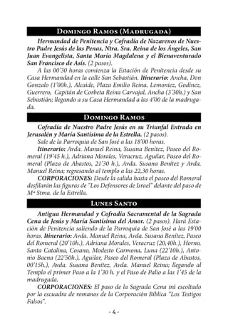 Domingo Ramos (Madrugada)
    Hermandad de Penitencia y Cofradía de Nazarenos de Nues-
tro Padre Jesús de las Penas, Ntra. Sra. Reina de los Ángeles, San
Juan Evangelista, Santa María Magdalena y el Bienaventurado
San Francisco de Asís. (2 pasos).
    A las 00’30 horas comienza la Estación de Penitencia desde su
Casa Hermandad en la calle San Sebastián. Itinerario: Ancha, Don
Gonzalo (1’00h.), Alcaide, Plaza Emilio Reina, Lemoniez, Godínez,
Guerrero, Capitán de Corbeta Reina Carvajal, Ancha (3’30h.) y San
Sebastián; llegando a su Casa Hermandad a las 4’00 de la madruga-
da.
                       Domingo Ramos
    Cofradía de Nuestro Padre Jesús en su Triunfal Entrada en
Jerusalén y María Santísima de la Estrella. (2 pasos).
    Sale de la Parroquia de San José a las 18’00 horas.
    Itinerario: Avda. Manuel Reina, Susana Benítez, Paseo del Ro-
meral (19’45 h.), Adriana Morales, Veracruz, Aguilar, Paseo del Ro-
meral (Plaza de Abastos, 21’30 h.), Avda. Susana Benítez y Avda.
Manuel Reina; regresando al templo a las 22,30 horas.
    CORPORACIONES: Desde la salida hasta el paseo del Romeral
desfilarán las figuras de “Los Defensores de Israel” delante del paso de
Mª Stma. de la Estrella.
                          Lunes Santo
    Antigua Hermandad y Cofradía Sacramental de la Sagrada
Cena de Jesús y María Santísima del Amor. (2 pasos). Hará Esta-
ción de Penitencia saliendo de la Parroquia de San José a las 19’00
horas. Itinerario: Avda. Manuel Reina, Avda. Susana Benítez, Paseo
del Romeral (20’10h.), Adriana Morales, Veracruz (20,40h.), Horno,
Santa Catalina, Cosano, Modesto Carmona, Luna (22’10h.), Anto-
nio Baena (22’50h.), Aguilar, Paseo del Romeral (Plaza de Abastos,
00’15h.), Avda. Susana Benítez, Avda. Manuel Reina; llegando al
Templo el primer Paso a la 1’30 h. y el Paso de Palio a las 1’45 de la
madrugada.
    CORPORACIONES: El paso de la Sagrada Cena irá escoltado
por la escuadra de romanos de la Corporación Bíblica “Los Testigos
Falsos”.
                                 -4-
 