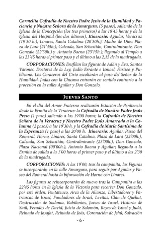 Carmelita Cofradía de Nuestro Padre Jesús de la Humildad y Pa-
ciencia y Nuestra Señora de la Amargura. (5 pasos), saliendo de la
Iglesia de la Concepción (los tres primeros) a las 18’45 horas y de la
Iglesia del Hospital (los dos últimos). Itinerario: Aguilar, Veracruz
(19’30 h.), Linares, Santa Catalina (20’30h.), Madre de Dios, Pla-
za de Lara (21’45h.), Calzada, San Sebastián, Contralmirante, Don
Gonzalo (22’30h.) y Antonio Baena (23’15h.); llegando al Templo a
las 23’45 horas el primer paso y el último a las 2,15 de la madrugada.
    CORPORACIONES: Desfilan las figuras de Adán y Eva, Santos
Varones, Doctores de la Ley, Judío Errante e Ismael, Fariseo y Pu-
blicano. Los Coraceros del Cirio escoltarán al paso del Señor de la
Humildad. Judas con la Chusma entrarán en sentido contrario a la
procesión en la calles Aguilar y Don Gonzalo.

                         Jueves Santo
    En el día del Amor Fraterno realizarán Estación de Penitencia
desde la Ermita de la Veracruz: la Cofradía de Nuestro Padre Jesús
Preso (1 paso) saliendo a las 19’00 horas; la Cofradía de Nuestra
Señora de la Veracruz y Nuestro Padre Jesús Amarrado a la Co-
lumna (2 pasos) a las 19’30 h. y la Cofradía de María Santísima de
la Esperanza (1 paso) a las 20’00 h. Itinerario: Aguilar, Paseo del
Romeral, Horno, Linares, Santa Catalina, Plaza de Lara (22’00h.),
Calzada, San Sebastián, Contralmirante (23’00h.), Don Gonzalo,
Plaza Nacional (00’00h.), Antonio Baena y Aguilar; llegando a la
Ermita de salida a la 1’00 horas el primer paso y el último a las 2’30
de la madrugada.
     CORPORACIONES: A las 19’00, tras la campanita, las Figuras
se incorporarán en la calle Amargura, para seguir por Aguilar y Pa-
seo del Romeral hasta la bifurcación de Horno con Linares.
    Las figuras se reincorporarán de nuevo tras la Campanita a las
22’45 horas en la Iglesia de la Victoria para recorrer Don Gonzalo,
por este orden: Pentateuco, Arca de la Alianza, Libertadores y Pa-
triarcas de Israel, Fundadores de Israel, Levitas, Clan de Quehat,
Destrucción de Sodoma, Babilonios, Jueces de Israel, Historia de
Saúl, Pecados de David, Juicio de Salomón, Reyes de Israel y Judá,
Reinado de Josafat, Reinado de Joás, Coronación de Jehú, Salvación
                                -6-
 