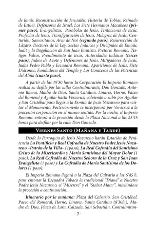 de Jonás, Reconstrucción de Jerusalén, Historia de Tobías, Reinado
de Esther, Defensores de Israel, Los Siete Hermanos Macabeos (pri-
mer paso), Evangelistas, Parábolas de Jesús, Tentaciones de Jesús,
Profecías de Jesús, Transfiguración de Jesús, Milagros de Jesús, Cen-
turión, Samaritanos, Arca de Noé (segundo paso), Resurrección de
Lázaro, Doctores de la Ley, Sectas Judaicas y Discípulos de Emaús,
Judit y la Degollación de San Juan Bautista, Pretorio Romano, Tes-
tigos Falsos, Prendimiento de Jesús, Autoridades Judaicas (tercer
paso), Judíos de Azote y Defensores de Jesús, Mitigadores de Jesús,
Judas Pedro Pablo y Escuadra Romana, Apariciones de Jesús, Siete
Diáconos, Fundadores del Templo y Los Coraceros de las Potencias
del Alma (cuarto paso).
    A partir de las 19’30 horas la Corporación El Imperio Romano
realiza su desfile por las calles Contralmirante, Don Gonzalo, Anto-
nio Baena, Madre de Dios, Santa Catalina, Linares, Horno, Paseo
del Romeral y Aguilar hasta Veracruz; volviendo a subir por Aguilar
y San Cristóbal para llegar a la Ermita de Jesús Nazareno para visi-
tar el Monumento. Posteriormente se incorporará por Veracruz a la
procesión corporación en el mismo sentido. Por la noche, el Imperio
Romano entrará a la procesión desde la Plaza Nacional a las 23’45
horas para desfilar por la calle Don Gonzalo.
         Viernes Santo (Mañana y Tarde)
    Desde la Parroquia de Jesús Nazareno harán Estación de Peni-
tencia La Pontificia y Real Cofradía de Nuestro Padre Jesús Naza-
reno –Patrón de la Villa– (1paso), La Real Cofradía del Santísimo
Cristo de la Misericordia y María Santísima del Mayor Dolor (1
paso), La Real Cofradía de Nuestra Señora de la Cruz y San Juan
Evangelista (1 paso) y La Cofradía de María Santísima de los Do-
lores (1 paso).
    El Imperio Romano llegará a la Plaza del Calvario a las 6’45 h.
para entonar la Escuadra Tabaco la tradicional “Diana” a Nuestro
Padre Jesús Nazareno, el “Miserere” y el “Stabat Mater”, iniciándose
la procesión a continuación.
    Itinerario por la mañana: Plaza del Calvario, San Cristóbal,
Paseo del Romeral, Horno, Linares, Santa Catalina (8’30h.), Ma-
dre de Dios, Plaza de Lara, Calzada, San Sebastián, Contralmiran-
                                -7-
 