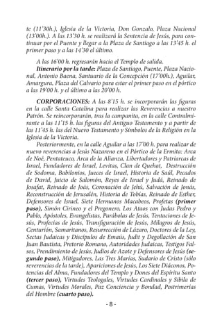 te (11’30h.), Iglesia de la Victoria, Don Gonzalo, Plaza Nacional
(13’00h.). A las 13’30 h. se realizará la Sentencia de Jesús, para con-
tinuar por el Puente y llegar a la Plaza de Santiago a las 13’45 h. el
primer paso y a las 14’30 el último.
    A las 16’00 h. regresarán hacia el Templo de salida.
    Itinerario por la tarde: Plaza de Santiago, Puente, Plaza Nacio-
nal, Antonio Baena, Santuario de la Concepción (17’00h.), Aguilar,
Amargura, Plaza del Calvario para estar el primer paso en el pórtico
a las 19’00 h. y el último a las 20’00 h.
     CORPORACIONES: A las 8’15 h. se incorporarán las figuras
en la calle Santa Catalina para realizar las Reverencias a nuestro
Patrón. Se reincorporarán, tras la campanita, en la calle Contralmi-
rante a las 11’15 h. las figuras del Antiguo Testamento y a partir de
las 11’45 h. las del Nuevo Testamento y Símbolos de la Religión en la
Iglesia de la Victoria.
     Posteriormente, en la calle Aguilar a las 17’00 h. para realizar de
nuevo reverencias a Jesús Nazareno en el Pórtico de la Ermita: Arca
de Noé, Pentateuco, Arca de la Alianza, Libertadores y Patriarcas de
Israel, Fundadores de Israel, Levitas, Clan de Quehat, Destrucción
de Sodoma, Babilonios, Jueces de Israel, Historia de Saúl, Pecados
de David, Juicio de Salomón, Reyes de Israel y Judá, Reinado de
Josafat, Reinado de Joás, Coronación de Jehú, Salvación de Jonás,
Reconstrucción de Jerusalén, Historia de Tobías, Reinado de Esther,
Defensores de Israel, Siete Hermanos Macabeos, Profetas (primer
paso), Simón Cirineo y el Pregonero, Los Ataos con Judas Pedro y
Pablo, Apóstoles, Evangelistas, Parábolas de Jesús, Tentaciones de Je-
sús, Profecías de Jesús, Transfiguración de Jesús, Milagros de Jesús,
Centurión, Samaritanos, Resurrección de Lázaro, Doctores de la Ley,
Sectas Judaicas y Discípulos de Emaús, Judit y Degollación de San
Juan Bautista, Pretorio Romano, Autoridades Judaicas, Testigos Fal-
sos, Prendimiento de Jesús, Judíos de Azote y Defensores de Jesús (se-
gundo paso), Mitigadores, Las Tres Marías, Sudario de Cristo (sólo
reverencias de la tarde), Apariciones de Jesús, Los Siete Diáconos, Po-
tencias del Alma, Fundadores del Templo y Dones del Espíritu Santo
(tercer paso), Virtudes Teologales, Virtudes Cardinales y Sibila de
Cumas, Virtudes Morales, Paz Conciencia y Bondad, Postrimerías
del Hombre (cuarto paso).
                                 -8-
 