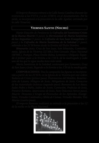 El Imperio Romano entrará a la Calle Santa Catalina durante las
reverencias a las 9’15 h. y a las 13’00 h. en el Ayuntamiento. Por la
tarde, se incorporará a la procesión en la calle Aguilar, entrando por
la calle Veracruz.

                  Viernes Santo (Noche)
     Harán Estación de Penitencia la Cofradía del Santísimo Cristo
de la Buena Muerte (1 paso), la Hermandad de María Santísima
de las Angustias (1 paso), la Cofradía de San Juan Evangelista (1
paso) y la Cofradía de María Santísima de la Soledad (1 paso),
saliendo a las 21’30 horas desde la Ermita del Dulce Nombre.
     Itinerario: Jesús, Cruz de San Juan, San Sebastián, Contralmi-
rante, Iglesia de la Victoria (22’30h.) Don Gonzalo, Plaza Nacional
(00’00h.), Postigos, Plaza Emilio Reina, Lemoniez y Delgado; llegan-
do el primer paso a la Ermita a la 1’50 h. de la madrugada y cada
uno de los que le sigue media hora más tarde.
     María Santísima de la Soledad, continuará por Lemoniez, Cruz
de San Juan y Jesús, llegando a la Ermita a las 3’20 de la madrugada.
     CORPORACIONES: Tras la campanita las figuras se incorpora-
rán a partir de las 22’30 h. en la Iglesia de la Victoria por este orden:
Sudario de Cristo (primer paso), Postrimerías del Hombre, Resurrec-
ción de Lázaro, Milagros de Jesús, Mitigadores de Jesús, Coraceros
de las Autoridades Judaicas (segundo paso), Romanos de Los Ataos,
Judas Pedro y Pablo, Judíos de Azote, Centurión, Profecías de Jesús,
Pretorio Romano, Apariciones de Jesús, Siete Diáconos (tercer paso),
Muerte Demonio y Grupo de Picoruchos de los Apóstoles, Evange-
listas, Virtudes Cardinales y Sibila de Cumas, Virtudes Morales, Tres
Marías (cuarto paso).
     El imperio Romano realizará su entrada a la procesión a las 12
de la noche en la Plaza Nacional.




                                  -9-
 