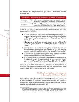 TemáTICasparaDirectivosDocentes
100
Unidad
4
Por lo tanto, las Competencias TIC que vamos a desarrollar con esta
actividad son:
Competencia Indicadores de Desempeño en el Nivel de Integración
Tecnológica
T12.	 Utilizo software especializado para dar solución a las ne-
cesidades que tengo en los procesos de la gestión escolar.
De Gestión
G32.	Utilizo las TIC para documentar y dar a conocer a la
Comunidad Educativa los procesos de la Gestión Escolar.
Antes de dar inicio a estas actividades, reflexionemos sobre los
siguientes interrogantes:
•	 ¿Qué aspectos del Direccionamiento Estratégico sobre las TIC
fueron comentados por los actores de nuestro Equipo de Gestión
en TIC para tenerlos en cuenta en el desarrollo del Plan de
Acción de TIC?
•	 ¿Qué personas de la comunidad educativa van a liderar los
nuevos proyectos del Plan de Gestión para el Uso Educativo de
las TIC?
•	 ¿Cómo se van a ajustar los proyectos existentes para que
aprovechen las posibilidades que ofrecen las TIC con el fin de
alcanzar los Objetivos Estratégicos y las Metas TIC planteadas?
•	 ¿Qué idea de proyectos me surgieron en la exploración de las
oportunidades educativas que ofrecen las TIC?
•	 ¿Qué herramientas de gestión conozco para hacer una planeación
más detalla de las actividades que se desarrollarán en los
proyectos del Plan de Gestión para el Uso Educativo de las TIC?
Después de realizar esta reflexión, iniciamos el desarrollo de la
actividad de aprendizaje explorando algunas herramientas para
avanzar en el desarrollo del Plan de Acción de TIC.
4.2.2 Exploramos herramientas para
el desarrollo del Plan de Acción
Para definir nuestro Plan de Acción7
es importante que iniciemos con
el reconocimiento de diferentes herramientas que nos van a permitir
precisarlo y hacerle seguimiento durante la ejecución del Plan de
Gestión para el Uso Educativo de las TIC.
7
	 UNITAR. (2009, Marzo).Guía para el Desarrollo de un Plan de Acción para la Gestión Racional de
las Sustancias Químicas: Borrador de trabajo. Ginebra: Autor. Consultado en Noviembre de 2013,
en http://www2.unitar.org/cwm/publications/cw/pops/AP_Guidance_01_Apr_09_sp.pdf
 