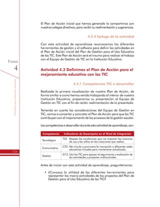 TemáTICasparaDirectivosDocentes
104
Unidad
4
El Plan de Acción inicial que hemos generado lo compartimos con
nuestros colegas directivos, para recibir su realimentación y sugerencias.
4.2.4 Epílogo de la actividad
Con esta actividad de aprendizaje reconocemos las diferentes
herramientas de gestión y el software para definir las actividades en
el Plan de Acción inicial del Plan de Gestión para el Uso Educativo
de las TIC. Este Plan de Acción será el insumo para realizar el trabajo
con el Equipo de Gestión de TIC en la Institución Educativa.
Actividad 4.3 Definimos el Plan de Acción para el
mejoramiento educativo con las TIC
4.3.1 Competencias TIC a desarrollar
Realizada la primera visualización de nuestro Plan de Acción, de
forma similar a como hemos venido trabajando al interior de nuestra
Institución Educativa, preparamos su presentación al Equipo de
Gestión en TIC con el fin de recibir realimentación de lo presentado.
Teniendo en cuenta las consideraciones del Equipo de Gestión en
TIC, vamos a concertar y concretar el Plan de Acción para que las TIC
contribuyan con el mejoramiento de los procesos de la gestión escolar.
Las competencias a desarrollar durante esta actividad de aprendizaje, son:
Competencia Indicadores de Desempeño en el Nivel de Integración
Tecnológica
T32.	 Respeto las condiciones que me imponen las Licencias
de uso y las utilizo en las creaciones que realizo.
Comunicativa
C22.	Me vinculo y promuevo la inscripción a diferentes redes
educativas virtuales para mantenerse actualizado.
Gestión
G12.	Uso las TIC para apoyar el seguimiento y evaluación de
las actividades y proyectos institucionales.
Antes de iniciar con esta actividad de aprendizaje, preguntémonos:
•	 ¿Conozco la utilidad de las diferentes herramientas para
representar las macro-actividades de los proyectos del Plan de
Gestión para el Uso Educativo de las TIC?
 