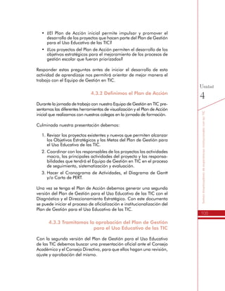 105
SomosdinamizadoresdeexperienciasinstitucionalesconlasTIC
Unidad
4
•	 ¿El Plan de Acción inicial permite impulsar y promover el
desarrollo de los proyectos que hacen parte del Plan de Gestión
para el Uso Educativo de las TIC?
•	 ¿Los proyectos del Plan de Acción permiten el desarrollo de los
objetivos estratégicos para el mejoramiento de los procesos de
gestión escolar que fueron priorizados?
Responder estas preguntas antes de iniciar el desarrollo de esta
actividad de aprendizaje nos permitirá orientar de mejor manera el
trabajo con el Equipo de Gestión en TIC.
4.3.2 Definimos el Plan de Acción
Durante la jornada de trabajo con nuestro Equipo de Gestión en TIC pre-
sentamos las diferentes herramientas de visualización y el Plan de Acción
inicial que realizamos con nuestros colegas en la jornada de formación.
Culminada nuestra presentación debemos:
1.	Revisar los proyectos existentes y nuevos que permiten alcanzar
los Objetivos Estratégicos y las Metas del Plan de Gestión para
el Uso Educativo de las TIC.
2.	Coordinar con los responsables de los proyectos las actividades
macro, las principales actividades del proyecto y las responsa-
bilidades que tendrá el Equipo de Gestión en TIC en el proceso
de seguimiento, sistematización y evaluación.
3.	Hacer el Cronograma de Actividades, el Diagrama de Gantt
y/o Carta de PERT.
Una vez se tenga el Plan de Acción debemos generar una segunda
versión del Plan de Gestión para el Uso Educativo de las TIC con el
Diagnóstico y el Direccionamiento Estratégico. Con este documento
se puede iniciar el proceso de oficialización e institucionalización del
Plan de Gestión para el Uso Educativo de las TIC.
4.3.3 Tramitamos la aprobación del Plan de Gestión
para el Uso Educativo de las TIC
Con la segunda versión del Plan de Gestión para el Uso Educativo
de las TIC debemos buscar una presentación oficial ante el Consejo
Académico y el Consejo Directivo, para que ellos hagan una revisión,
ajuste y aprobación del mismo.
 