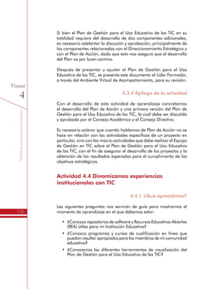 TemáTICasparaDirectivosDocentes
106
Unidad
4
Si bien el Plan de Gestión para el Uso Educativo de las TIC en su
totalidad requiere del desarrollo de dos componentes adicionales,
es necesario adelantar la discusión y aprobación, principalmente de
los componentes relacionados con el Direccionamiento Estratégico y
con el Plan de Acción, dado que esto nos asegura que el desarrollo
del Plan va por buen camino.
Después de presentar y ajustar el Plan de Gestión para el Uso
Educativo de las TIC, se presenta este documento al Líder Formador,
a través del Ambiente Virtual de Acompañamiento, para su revisión.
4.3.4 Epílogo de la actividad
Con el desarrollo de esta actividad de aprendizaje concretamos
el desarrollo del Plan de Acción y una primera versión del Plan de
Gestión para el Uso Educativo de las TIC, la cual debe ser discutida
y aprobada por el Consejo Académico y el Consejo Directivo.
Es necesario aclarar que cuando hablamos de Plan de Acción no se
hace en relación con las actividades específicas de un proyecto en
particular, sino con las macro-actividades que debe realizar el Equipo
de Gestión en TIC sobre el Plan de Gestión para el Uso Educativo
de las TIC, con el fin de asegurar el desarrollo de los proyectos y la
obtención de los resultados esperados para el cumplimiento de los
objetivos estratégicos.
Actividad 4.4 Dinamizamos experiencias
institucionales con TIC
4.4.1 ¿Qué aprendimos?
Las siguientes preguntas nos servirán de guía para mostrarnos el
momento de aprendizaje en el que debemos estar:
•	 ¿Conozco repositorios de software y Recursos Educativos Abiertos
(REA) útiles para mi Institución Educativa?
•	 ¿Conozco programas y cursos de cualificación en línea que
puedan resultar apropiados para los miembros de mi comunidad
educativa?
•	 ¿Conocemos las diferentes herramientas de visualización del
Plan de Gestión para el Uso Educativo de las TIC?
 