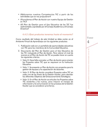107
SomosdinamizadoresdeexperienciasinstitucionalesconlasTIC
Unidad
4
•	 ¿Reforzamos nuestras Competencias TIC a partir de las
actividades que se nos propusieron?
•	 ¿Formulamos el Plan de Acción con nuestro Equipo de Gestión
en TIC?
•	 ¿El Plan de Gestión para el Uso Educativo de las TIC fue
realimentado y aprobado por el Consejo Académico y el Consejo
Directivo?
4.4.2 ¿Qué productos tenemos hasta el momento?
Como resultado del trabajo de esta Unidad se debe contar en el
Ambiente Virtual de Aprendizaje con los siguientes productos:
1.	 Publicación web con un portafolio de oportunidades educativas
con TIC para los miembros de la Comunidad Educativa.
2.	 Documento del Plan de Gestión para el Uso Educativo de
las TIC incluyendo el Plan de Acción. Para valorar el nivel de
avanza en el Plan de Acción de TIC se pueden tener en cuenta
los siguientes criterios:
•	 Valor 0: Hace falta concretar un Plan de Acción para orientar
los Proyectos sobre TIC que se requieren en la Institución
Educativa.
•	 Valor 1: Se presenta un Plan de Acción con proyectos para la
gestión de equipos y la capacitación de docentes.
•	 Valor 2: El Plan de Acción considera Proyectos sobre TIC en
cada una de las Áreas de la Gestión Escolar, para abordar
los diferentes Objetivos del Direccionamiento Estratégico.
•	 Valor 3: En el Plan de Acción se articulan los Proyectos sobre
TIC existentes y los nuevos, para mejorar el manejo de
información y la comunicación en los procesos de la Gestión
Escolar que se consideran prioritarios.
 