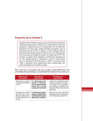 111
Propósito de la Unidad 5
La gestión de la calidad requiere que como Directivos Docentes
realicemos seguimiento, evaluación y realimentación sobre los
proyectos y experiencias que se desarrollan en la Institución
Educativa. Por esta razón, dentro del Plan de Gestión para el
Uso Educativo de las TIC, se define un Plan de Seguimiento y
Evaluación para los proyectos a fin de avanzar en el mejoramiento
de los procesos de la gestión escolar con apoyo de las TIC. Por
lo tanto, ser gestor de la calidad y la pertinencia educativa en
las TIC significa generar indicadores, construir instrumentos
para la recolección de información y definir momentos para
medir y aprender de las experiencias que se desarrollan con
estas tecnologías en el ámbito escolar.
Para alcanzar el propósito de esta unidad, desarrollaremos tres
actividades de aprendizaje y una actividad de evaluación, las cuales son:
Momento de
Formación
Actividad de
Aprendizaje
Resultados de
aprendizaje
Afianzamos nuestros
referentes educativos
en TIC
5.1 Reconozco las
metas e indicado-
res de los proyectos
sobre TIC a nivel
nacional y territorial
-	 Cuadro de indicadores de las
políticas, proyectos y progra-
mas sobre TIC nacionales y
territoriales, vinculados a los
Proyectos TIC de la Institución
Educativa
Avanzamos en el de-
sarrollo de nuestro
Plan de Gestión para
el Uso Educativo de
las TIC
5.2 Hacemos segui-
miento, evaluación y
realimentación para
aprender y mejorar
-	 Documento previo del Plan
de Seguimiento y Evaluación
de los Proyectos sobre TIC
 