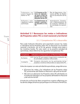 TemáTICasparaDirectivosDocentes
112
Unidad
5
Trabajamos con
nuestro Equipo de
Gestión en TIC
5.3 Creamos un Sis-
tema de Indicado-
res para el Plan de
Gestión para el Uso
Educativo de las TIC
-	 Plan de Seguimiento y Eva-
luación del Plan de Gestión
para el Uso Educativo de las
TIC.
Evaluamos y auto-
rregulamos nuestros
aprendizajes
5.4 Gestionamos la
calidad y pertinen-
cia educativa en las
TIC
-	 Autoevaluación, Coevalua-
ción y Heteroevaluación de
los productos realizados en
las actividades de aprendi-
zaje.
Actividad 5.1 Reconozco las metas e indicadores
de Proyectos sobre TIC a nivel nacional y territorial
5.1.1 Competencias TIC a desarrollar
Para cada Institución Educativa será importante conocer las metas
e indicadores de los Proyectos sobre TIC en Educación en el ámbito
nacional y territorial, con el fin de generar sinergia entre éstas y
las iniciativas locales. Por esta razón, en la presente actividad de
aprendizaje, desarrollaremos las siguientes Competencias TIC:
Competencia Indicadores de Desempeño en el Nivel de Integración
De Gestión
G12.	Uso las TIC para apoyar el seguimiento y evaluación de
las actividades y proyectos institucionales.
Investigativa
I32.	 Comparto información con los participantes de los
proyectos e iniciativas institucionales con apoyo de las TIC.
Antes de empezar con esta actividad de aprendizaje, preguntémonos:
•	 ¿Conozco las metas y los indicadores de los Proyectos sobre
TIC provenientes del Gobierno Nacional o del ente territorial?
•	 ¿Sé cómo se relacionan los Proyectos sobre TIC planteados en
mi Institución Educativa con los proyectos del Gobierno Nacional
y del ente territorial?
A través de una lluvia de ideas compartimos nuestras reflexiones con
los demás colegas directivos que participan en el Itinerario TemáTICas.
 