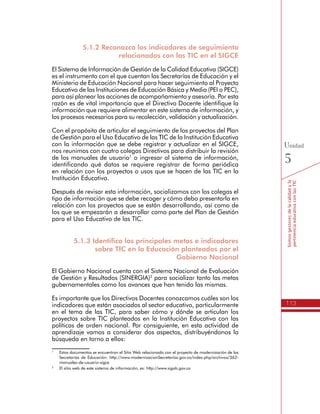 113
Somosgestoresdelacalidadyla
pertinenciaeducativaconlasTIC
Unidad
5
5.1.2 Reconozco los indicadores de seguimiento
relacionados con las TIC en el SIGCE
El Sistema de Información de Gestión de la Calidad Educativa (SIGCE)
es el instrumento con el que cuentan las Secretarías de Educación y el
Ministerio de Educación Nacional para hacer seguimiento al Proyecto
Educativo de las Instituciones de Educación Básica y Media (PEI o PEC),
para así planear las acciones de acompañamiento y asesoría. Por esta
razón es de vital importancia que el Directivo Docente identifique la
información que requiere alimentar en este sistema de información, y
los procesos necesarios para su recolección, validación y actualización.
Con el propósito de articular el seguimiento de los proyectos del Plan
de Gestión para el Uso Educativo de las TIC de la Institución Educativa
con la información que se debe registrar y actualizar en el SIGCE,
nos reunimos con cuatro colegas Directivos para distribuir la revisión
de los manuales de usuario1
o ingresar al sistema de información,
identificando qué datos se requiere registrar de forma periódica
en relación con los proyectos o usos que se hacen de las TIC en la
Institución Educativa.
Después de revisar esta información, socializamos con los colegas el
tipo de información que se debe recoger y cómo debo presentarla en
relación con los proyectos que se están desarrollando, así como de
los que se empezarán a desarrollar como parte del Plan de Gestión
para el Uso Educativo de las TIC.
5.1.3 Identifico las principales metas e indicadores
sobre TIC en la Educación planteados por el
Gobierno Nacional
El Gobierno Nacional cuenta con el Sistema Nacional de Evaluación
de Gestión y Resultados (SINERGIA)2
para socializar tanto las metas
gubernamentales como los avances que han tenido las mismas.
Es importante que los Directivos Docentes conozcamos cuáles son los
indicadores que están asociados al sector educativo, particularmente
en el tema de las TIC, para saber cómo y dónde se articulan los
proyectos sobre TIC planteados en la Institución Educativa con las
políticas de orden nacional. Por consiguiente, en esta actividad de
aprendizaje vamos a considerar dos aspectos, distribuyéndonos la
búsqueda en torno a ellos:
1
	 Estos documentos se encuentran el Sitio Web relacionado con el proyecto de modernización de las
Secretarías de Educación: http://www.modernizacionSecretarías.gov.co/index.php/archivos/362-
manuales-de-usuario-sigce
2
	 El sitio web de este sistema de información, es: http://www.sigob.gov.co
 