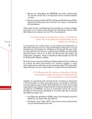 TemáTICasparaDirectivosDocentes
114
Unidad
5
1.	Revisar los indicadores de SINERGIA que estén relacionados
con el tema de las TIC en la educación en los niveles de básica
y media.
2.	Revisar los documentos del Plan de Desarrollo Nacional y el Plan
Sectorial de Educación para conocer las metas e indicadores
allí planteados.
Hecho esta revisión, socializamos lo encontrado con nuestros colegas
para tener una mirada amplia del tipo de indicadores y de las metas
del Gobierno en relación con las TIC en la educación.
5.1.4 Identifico las principales metas e indicadores
sobre TIC en la Educación planteados por el
Gobierno Territorial
La articulación de nuestra labor en las Instituciones Educativas no
sólo debe realizarse con las metas del Gobierno Nacional, sino que
también hay que hacerlo con el Gobierno Territorial. Por esta razón
es importante revisar tanto en el documento del Plan de Desarrollo
Departamental, como en el Plan de Desarrollo Municipal, los
programas, proyectos, metas e indicadores relacionados con las TIC
en la Educación Básica y Media.
Para ello vamos a buscar los Planes de Desarrollo territorial, dividirnos
la revisión de estos documentos con nuestros colegas, y sacar
información que se relacione con los proyectos sobre TIC que se están
desarrollando o se van a desarrollar en nuestra Institución Educativa.
5.1.5 Reconozco las metas e indicadores de los
principales programas para el mejoramiento
de la educación a nivel mundial
También es importante estar al tanto de las iniciativas en educación
y TIC de carácter mundial, para saber cómo y en dónde se articulan
con los proyectos que se están desarrollando en lo local. La principal
organización que reúne la mayoría de las iniciativas educativas a nivel
mundial es la UNESCO, así que es importante revisar de manera
periódica la información publicada en su portal web. Dos iniciativas
que debemos seguir son:
•	 Los Objetivos del Milenio (ODM): https://es.wikipedia.org/wiki/
Objetivos_de_Desarrollo_del_Milenio
•	 Educación para Todos (EPT): http://www.unesco.org/new/es/
our-priorities/education-for-all/
 