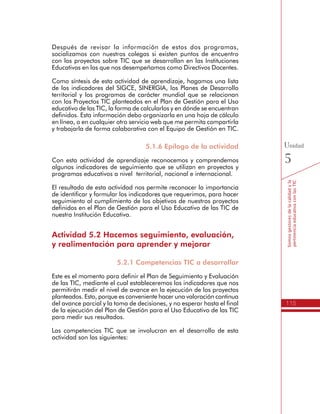 115
Somosgestoresdelacalidadyla
pertinenciaeducativaconlasTIC
Unidad
5
Después de revisar la información de estos dos programas,
socializamos con nuestros colegas si existen puntos de encuentro
con los proyectos sobre TIC que se desarrollan en las Instituciones
Educativas en las que nos desempeñamos como Directivos Docentes.
Como síntesis de esta actividad de aprendizaje, hagamos una lista
de los indicadores del SIGCE, SINERGIA, los Planes de Desarrollo
territorial y los programas de carácter mundial que se relacionan
con los Proyectos TIC planteados en el Plan de Gestión para el Uso
educativo de las TIC, la forma de calcularlos y en dónde se encuentran
definidos. Esta información debo organizarla en una hoja de cálculo
en línea, o en cualquier otro servicio web que me permita compartirla
y trabajarla de forma colaborativa con el Equipo de Gestión en TIC.
5.1.6 Epílogo de la actividad
Con esta actividad de aprendizaje reconocemos y comprendemos
algunos indicadores de seguimiento que se utilizan en proyectos y
programas educativos a nivel territorial, nacional e internacional.
El resultado de esta actividad nos permite reconocer la importancia
de identificar y formular los indicadores que requerimos, para hacer
seguimiento al cumplimiento de los objetivos de nuestros proyectos
definidos en el Plan de Gestión para el Uso Educativo de las TIC de
nuestra Institución Educativa.
Actividad 5.2 Hacemos seguimiento, evaluación,
y realimentación para aprender y mejorar
5.2.1 Competencias TIC a desarrollar
Este es el momento para definir el Plan de Seguimiento y Evaluación
de las TIC, mediante el cual estableceremos los indicadores que nos
permitirán medir el nivel de avance en la ejecución de los proyectos
planteados. Esto, porque es conveniente hacer una valoración continua
del avance parcial y la toma de decisiones, y no esperar hasta el final
de la ejecución del Plan de Gestión para el Uso Educativo de las TIC
para medir sus resultados.
Las competencias TIC que se involucran en el desarrollo de esta
actividad son las siguientes:
 