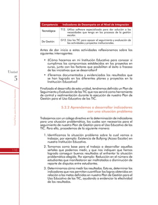TemáTICasparaDirectivosDocentes
116
Unidad
5
Competencia Indicadores de Desempeño en el Nivel de Integración
Tecnológica
T12.	Utilizo software especializado para dar solución a las
necesidades que tengo en los procesos de la gestión
escolar.
De Gestión
G12.	Uso las TIC para apoyar el seguimiento y evaluación de
las actividades y proyectos institucionales.
Antes de dar inicio a estas actividades reflexionemos sobre los
siguientes interrogantes:
•	 ¿Cómo hacemos en mi Institución Educativa para conocer si
cumplimos los compromisos establecidos en los proyectos en
curso, junto con los factores que posibilitan el éxito o fracaso
de las iniciativas que se desarrollan?
•	 ¿Tenemos documentados y evidenciados los resultados que
se han logrado en los diferentes planes y proyectos en la
Institución Educativa?
Finalizado el desarrollo de esta unidad, tendremos definido un Plan de
Seguimiento y Evaluación de las TIC que nos servirá como herramienta
de control y realimentación durante la ejecución de nuestro Plan de
Gestión para el Uso Educativo de las TIC.
5.2.2 Aprendemos a desarrollar indicadores
con una situación problema
Trabajemos con un colega directivo en la determinación de indicadores
para una situación problemática, los cuales son necesarios para el
seguimiento de nuestro Plan de Gestión para el Uso Educativo de las
TIC. Para ello, procedemos de la siguiente manera:
1.	Identificamos la situación problema sobre la cual vamos a
trabajar, por ejemplo: Existencia de Bullying (Acoso Escolar) en
nuestra Institución Educativa.
2.	Tomamos como base para el trabajo a desarrollar aquellas
señales que podemos medir, y que nos indiquen que hemos
logrado conseguir buenos resultados al enfrentar la situación
problemática elegida. Por ejemplo: Reducción en el número de
estudiantes que manifestaron ser maltratados o disminución de
reporte de disputas entre estudiantes.
3.	Determinamos cómo medir los resultados. Esto es, determinar los
indicadores que nos permitan cuantificar los logros obtenidos en
relación a las metas definidas en nuestro Plan de Gestión para el
Uso Educativo de las TIC, ayudando a evidenciar la efectividad
de los resultados.
 
