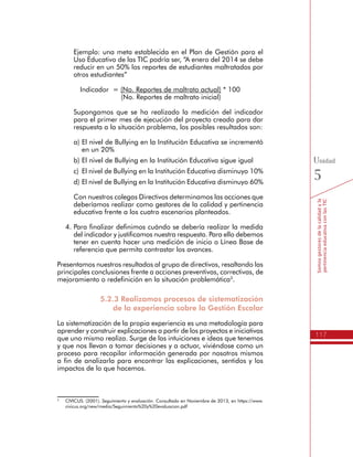 117
Somosgestoresdelacalidadyla
pertinenciaeducativaconlasTIC
Unidad
5
Ejemplo: una meta establecida en el Plan de Gestión para el
Uso Educativo de las TIC podría ser, “A enero del 2014 se debe
reducir en un 50% los reportes de estudiantes maltratados por
otros estudiantes”
Indicador = (No. Reportes de maltrato actual) * 100
(No. Reportes de maltrato inicial)
Supongamos que se ha realizado la medición del indicador
para el primer mes de ejecución del proyecto creado para dar
respuesta a la situación problema, los posibles resultados son:
a)	El nivel de Bullying en la Institución Educativa se incrementó
en un 20%
b)	El nivel de Bullying en la Institución Educativa sigue igual
c)	 El nivel de Bullying en la Institución Educativa disminuyo 10%
d)	El nivel de Bullying en la Institución Educativa disminuyo 60%
Con nuestros colegas Directivos determinamos las acciones que
deberíamos realizar como gestores de la calidad y pertinencia
educativa frente a los cuatro escenarios planteados.
4.	Para finalizar definimos cuándo se debería realizar la medida
del indicador y justificamos nuestra respuesta. Para ello debemos
tener en cuenta hacer una medición de inicio o Línea Base de
referencia que permita contrastar los avances.
Presentamos nuestros resultados al grupo de directivos, resaltando las
principales conclusiones frente a acciones preventivas, correctivas, de
mejoramiento o redefinición en la situación problemática3
.
5.2.3 Realizamos procesos de sistematización
de la experiencia sobre la Gestión Escolar
La sistematización de la propia experiencia es una metodología para
aprender y construir explicaciones a partir de los proyectos e iniciativas
que uno mismo realiza. Surge de las intuiciones e ideas que tenemos
y que nos llevan a tomar decisiones y a actuar, viviéndose como un
proceso para recopilar información generada por nosotros mismos
a fin de analizarla para encontrar las explicaciones, sentidos y los
impactos de lo que hacemos.
3
	 CIVICUS. (2001). Seguimiento y evaluación. Consultado en Noviembre de 2013, en https://www.
civicus.org/new/media/Seguimiento%20y%20evaluacion.pdf
 