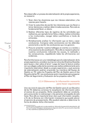 TemáTICasparaDirectivosDocentes
118
Unidad
5
Para desarrollar un proceso de sistematización de la propia experiencia,
es necesario:
1.	Tener claro las situaciones que nos interesa sistematizar y las
razones para hacerlo.
2.	Crear la costumbre de escribir las intenciones que nos llevan a
tomar decisiones y realizar determinadas acciones. Para esto es
fundamental llevar un diario.
3.	Realizar diferentes tipos de registros de las actividades que
realizamos, por ejemplo tomar fotos y videos, realizar entrevistas
a los involucrados, recoger datos cuantitativos a través de
entrevistas.
4.	Periódicamente analizar la información que se tiene y sacar
conclusiones. Comparar estas conclusiones con las obtenidas
previamente y escribir las conclusiones que nos generan.
5.	Procurar presentar nuestros hallazgos en eventos o a revistas u
otros escenarios de socialización. Para ello es necesario plasmar
nuestras conclusiones indicando las causas, lo realizado y
las consecuencias, respaldando todas las afirmaciones con
evidencias.
Para familiarizarse con una metodología para la sistematización de la
propia experiencia, considere reunirse con otros dos Directivos Docentes
para buscar y leer sobre el tema4
. Luego de hacer la lectura analice
con sus colegas cuáles de las acciones que realiza cotidianamente sería
importante sistematizar desde su propia experiencia, y qué acciones
de sistematización podrían emprender los miembros del Equipo de
Gestión en TIC sobre los Proyectos del Plan de Gestión para el Uso
Educativo de las TIC. Las conclusiones serán importantes para proponer
el Plan de Seguimiento y Evaluación de los proyectos sobre TIC.
5.2.4 Obtenemos la información necesaria
para hacer seguimiento
Una vez inicia la ejecución del Plan de Gestión para el uso Educativo
de las TIC debemos comenzar la recopilación de información sobre
el avance de sus proyectos. Dicha recopilación debe ser constante,
pero procurando no sobrecargar a las personas encargadas de esta
tarea. Para ello es importante tener claro qué información recopilar,
a fin de no llenarse con información innecesaria que puede saturar
el ejercicio de procesamiento. Ello ayudará además a determinar la
forma de obtener dicha información.
4
	 Un documento que puede servir en este propósito es: Aclarando el proceso de la sistematización, del
libro Los Proyectos Pedagógicos de Aula para la integración de las TIC, que se encuentra disponible
en: http://openlibrary.org/books/OL25415251M/
 