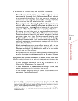 119
Somosgestoresdelacalidadyla
pertinenciaeducativaconlasTIC
Unidad
5
La recolección de información puede realizarse a través de5
:
•	 Entrevistas: es un instrumento que permite indagar lo que una
persona cree o piensa. Para diferenciar lo que una persona
cree que debería ser y hacer, de lo que realmente hace y es, se
recomienda hacer preguntas relacionadas con lo que ha hecho
y no con cómo cree que deberían hacerse las cosas.
	 Se sugiere grabar la entrevista y luego transcribirla para hacer el
análisis. Para grabar desde el computador se puede utilizar el
software Audacity, y para ayudar en el proceso de transcripción
se puede utilizar el software Express Scribe o Sound Scriber.
•	 Encuestas: con este instrumento se puede recolectar datos muy
precisos de forma masiva. Para ello se debe crear un cuestionario,
preferiblemente con preguntas que tengan respuestas cerradas,
ya sea en papel o en línea. Dos servicios web gratuitos para
la generación de encuestas son: Los Formulario de Google
Drive o portaldeencuestas.com. También existe LimeSurvey, una
aplicación web que se puede descargar para ponerla a funcionar
dentro de una intranet.
•	 Diario: este es instrumento para realizar registros sobre lo que
pensamos o creemos acerca de nuestra experiencia. Se suele
llevar en un cuaderno o en medio digital como en un procesador
de texto o en un blog privado.
•	 Fotosistematización: es un instrumento y a la vez una técnica para
analizar los registros gráficos que tomamos de las actividades6
Para finalizar esta actividad, realizamos un debate guiado por nuestro
Líder Formador, teniendo como referente los siguientes interrogantes:
•	 ¿Cómo podemos aprovechar las TIC en la recolección de la
información del avance en los proyectos?
•	 ¿Cómo determinar la herramienta que vamos a utilizar para
este propósito en nuestra Institución Educativa?
•	 ¿Qué aspectos debemos tener en cuenta para la elaboración
de nuestro Plan de Seguimiento?
5
	 Hernandez, U. (2011). La sistematización como camino para la planeación y desarrollo de PPA.
En Los Proyectos Pedagógicos de Aula para la integración de las TIC: Como sistematización de la
experiencia docente (pp. 49-80). 2 Ed. Popayán: Universidad del Cauca. Consultado en Noviembre
de 2013, en http://openlibrary.org/books/OL25415251M/
6
	 Un ejemplo de uso de diapositivas para presentar la fotosistematización de un proyecto pedagógico
de aula, se encuentra en: http://issuu.com/conveniocpeunicauca/docs/ppt-s1_00_5915_
fotografiamatematica
 