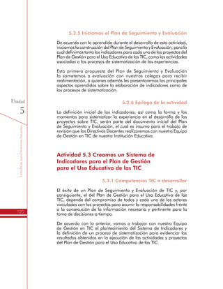 TemáTICasparaDirectivosDocentes
120
Unidad
5
5.2.5 Iniciamos el Plan de Seguimiento y Evaluación
De acuerdo con lo aprendido durante el desarrollo de esta actividad,
iniciamos la construcción del Plan de Seguimiento y Evaluación, para lo
cual definimos tanto los indicadores para cada uno de los proyectos del
Plan de Gestión para el Uso Educativo de las TIC, como las actividades
asociadas a los procesos de sistematización de las experiencias.
Esta primera propuesta del Plan de Seguimiento y Evaluación
la sometemos a evaluación con nuestros colegas para recibir
realimentación, a quienes además les presentaremos los principales
aspectos aprendidos sobre la elaboración de indicadores como de
los procesos de sistematización.
5.2.6 Epílogo de la actividad
La definición inicial de los indicadores, así como la forma y los
momentos para sistematizar la experiencia en el desarrollo de los
proyectos sobre TIC, serán parte del documento inicial del Plan
de Seguimiento y Evaluación, el cual es insumo para el trabajo de
revisión que los Directivos Docentes realizaremos con nuestro Equipo
de Gestión en TIC de nuestra Institución Educativa.
Actividad 5.3 Creamos un Sistema de
Indicadores para el Plan de Gestión
para el Uso Educativo de las TIC
5.3.1 Competencias TIC a desarrollar
El éxito de un Plan de Seguimiento y Evaluación de TIC y, por
consiguiente, el del Plan de Gestión para el Uso Educativo de las
TIC, depende del compromiso de todos y cada uno de los actores
vinculados con los proyectos para asumir la responsabilidades frente
a la consecución de la información necesaria y pertinente para la
toma de decisiones a tiempo.
De acuerdo con lo anterior, vamos a trabajar con nuestro Equipo
de Gestión en TIC el planteamiento del Sistema de Indicadores y
la definición de un proceso de sistematización para evidenciar los
resultados obtenidos en la ejecución de las actividades y proyectos
del Plan de Gestión para el Uso Educativo de las TIC.
 