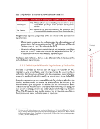 121
Somosgestoresdelacalidadyla
pertinenciaeducativaconlasTIC
Unidad
5
Las competencias a abordar durante esta actividad son:
Competencia Indicadores de Desempeño en el Nivel de Integración
Tecnológica
T12.	 Utilizo software especializado para dar solución a las
necesidades que tengo en los procesos de la gestión
escolar.
De Gestión
G32.	Utilizo las TIC para documentar y dar a conocer a la
Comunidad Educativa los procesos de la Gestión Escolar.
Hagámonos algunas preguntas antes de iniciar esta actividad de
aprendizaje:
•	 ¿Reconozco cuáles son los indicadores más adecuados para el
seguimiento de los proyectos sobre TIC definidos en el Plan de
Gestión para el Uso Educativo de las TIC?
•	 ¿Además del seguimiento cuantitativo de los proyectos, considero
espacios para la sistematización de las experiencias con TIC y
la socialización de los resultados y aprendizajes?
Realizada esta reflexión, demos inicio al desarrollo de las siguientes
actividades de aprendizaje.
5.3.2 Definición del Plan de Seguimiento y Evaluación
Iniciada la jornada de trabajo con el Equipo de Gestión en TIC,
realizamos una presentación sobre la importancia del seguimiento, la
definición de indicadores, el desarrollo de procesos de sistematización
y cómo la recolección de información se favorece con el uso de las TIC.
Posteriormente damos a conocer el Plan de Seguimiento y Evaluación
inicial, evidenciando la forma de elaboración del mismo y las
herramientas que apoyarán la recolección de información. Estos
indicadores7
se deben discutir y revisar detenidamente para asegurar
que sirven en el seguimiento de cada Objetivo Estratégico y de cada
Meta TIC. Un cuadro que puede recoger los principales aspectos en
la definición de estos indicadores es el siguiente:
7
	 Un documento de referencia para crear este tipo de indicadores es: Ministerio de Educación Nacional.
(2013). Sistema Nacional de Indicadores Educativos para los Niveles de Preescolar, Básica y Media
en Colombia. Bogotá: Autor. Consultado en Noviembre de 2013, en http://www.mineducacion.gov.
co/1621/w3-article-329021.html
 