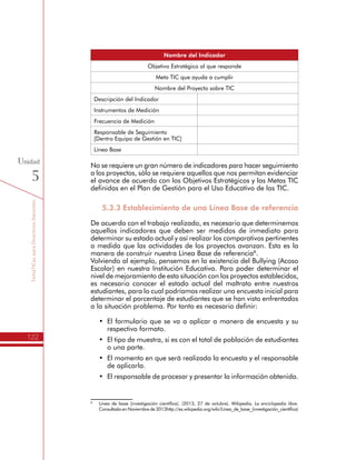 TemáTICasparaDirectivosDocentes
122
Unidad
5
Nombre del Indicador
Objetivo Estratégico al que responde
Meta TIC que ayuda a cumplir
Nombre del Proyecto sobre TIC
Descripción del Indicador
Instrumentos de Medición
Frecuencia de Medición
Responsable de Seguimiento
[Dentro Equipo de Gestión en TIC]
Línea Base
No se requiere un gran número de indicadores para hacer seguimiento
a los proyectos, sólo se requiere aquellos que nos permitan evidenciar
el avance de acuerdo con los Objetivos Estratégicos y las Metas TIC
definidas en el Plan de Gestión para el Uso Educativo de las TIC.
5.3.3 Establecimiento de una Línea Base de referencia
De acuerdo con el trabajo realizado, es necesario que determinemos
aquellos indicadores que deben ser medidos de inmediato para
determinar su estado actual y así realizar los comparativos pertinentes
a medida que las actividades de los proyectos avanzan. Esta es la
manera de construir nuestra Línea Base de referencia8
.
Volviendo al ejemplo, pensemos en la existencia del Bullying (Acoso
Escolar) en nuestra Institución Educativa. Para poder determinar el
nivel de mejoramiento de esta situación con los proyectos establecidos,
es necesario conocer el estado actual del maltrato entre nuestros
estudiantes, para lo cual podríamos realizar una encuesta inicial para
determinar el porcentaje de estudiantes que se han visto enfrentados
a la situación problema. Por tanto es necesario definir:
•	 El formulario que se va a aplicar a manera de encuesta y su
respectivo formato.
•	 El tipo de muestra, si es con el total de población de estudiantes
o una parte.
•	 El momento en que será realizada la encuesta y el responsable
de aplicarla.
•	 El responsable de procesar y presentar la información obtenida.
8
	 Línea de base (investigación científica). (2013, 27 de octubre). Wikipedia, La enciclopedia libre.
Consultado en Noviembre de 2013http://es.wikipedia.org/wiki/Línea_de_base_(investigación_científica)
 