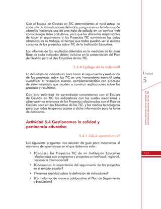 123
Somosgestoresdelacalidadyla
pertinenciaeducativaconlasTIC
Unidad
5
Con el Equipo de Gestión en TIC determinamos el nivel actual de
cada uno de los indicadores definidos, y organizamos la información
obtenida haciendo uso de una hoja de cálculo en un servicio web
como Google Drive o SkyDrive, para que los diferentes responsables
de hacer el seguimiento a los Proyectos TIC suministren los datos
obtenidos de su trabajo, al tiempo que todos puedan ver el avance
conjunto de los proyectos sobre TIC de la Institución Educativa.
Los informes de los resultados obtenidos en la medición de la Línea
Base de cada indicador deben incluirse en la presentación del Plan
de Gestión para el Uso Educativo de las TIC.
5.3.4 Epílogo de la actividad
La definición de indicadores para hacer el seguimiento y evaluación
de los proyectos sobre las TIC es una herramienta esencial para
cuantificar el respectivo avance, complementándolo con procesos
de sistematización que ayuden a construir explicaciones sobre los
procesos y resultados.
Con esta actividad de aprendizaje concretamos con el Equipo
de Gestión en TIC los indicadores con los cuales mediremos y
observaremos el avance de los Proyectos relacionados con el Plan de
Gestión para el Uso Educativo de las TIC, y los medios tecnológicos
para que todos tengamos acceso a dicha información para la toma
de decisiones.
Actividad 5.4 Gestionamos la calidad y
pertinencia educativa
5.4.1 ¿Qué aprendimos?
Las siguientes preguntas nos servirán de guía para mostrarnos el
momento de aprendizaje en el que debemos estar:
•	 ¿Conozco los Proyectos TIC de mi Institución Educativa
relacionados con programas y proyectos a nivel local, regional,
nacional e internacional?
•	 ¿Conocemos la importancia del seguimiento de los proyectos
en el ámbito escolar?
•	 ¿Tenemos claridad sobre la definición de indicadores?
•	 ¿Formulamos de manera colaborativa el Plan de Seguimiento
y Evaluación?
 