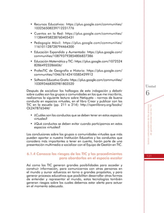 131
Somoscomunicadoresdelosprocesos
degestiónescolarconlasTIC
Unidad
6
•	 Recursos Educativos: https://plus.google.com/communities/
103256508239712231776
•	 Cuentos en la Red: https://plus.google.com/communities/
113844958238760405431
•	 Pedagogía Móvil: https://plus.google.com/communities/
116101128728794464300
•	 Educación Expandida y Aumentada: https://plus.google.com/
communities/108793793854806837386
•	 Educación Matemática y TIC: https://plus.google.com/1072524
82864923286606/
•	 ProfesTIC de Geografía e Historia: https://plus.google.com/
communities/104676142410585429912
•	 Software Educativo Gratis: https://plus.google.com/communities/
103093468302981803520
Después de socializar los hallazgos de esta indagación y debatir
sobre cuáles son los grupos o comunidades en los que me inscribiría,
realizamos la siguiente lectura sobre Netiqueta - normas de buena
conducta en espacios virtuales, en el libro Crear y publicar con las
TIC en la escuela (pp. 211 a 214): http://openlibrary.org/books/
OL24787654M/
•	 ¿Cuáles son las conductas que se deben tener en estos espacios
virtuales?
•	 ¿Qué conductas se deben evitar cuando participamos en estos
espacios virtuales?
Las conclusiones sobre los grupos o comunidades virtuales que más
pueden aportar a nuestra Institución Educativa y las conductas que
considero más importantes a tener en cuenta, harán parte de una
presentación multimedia a socializar con el Equipo de Gestión en TIC.
6.1.4 Conozco los riesgos de las TIC y los procedimientos
para abordarlos en el espacio escolar
Así como las TIC generan grandes posibilidades para acceder y
construir información, para comunicarnos con otras personas en
el mundo y aunar esfuerzos en torno a grandes propósitos, y para
generar procesos educativos que posibilitan desarrollar otras formas
de entender y representar el mundo, estas tecnologías también
generan riesgos sobre los cuales debemos estar alerta para actuar
en el momento adecuado.
 