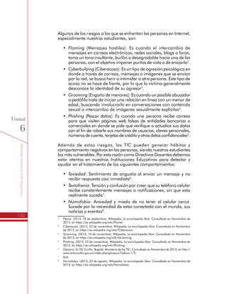 TemáTICasparaDirectivosDocentes
132
Unidad
6
Algunos de los riesgos a los que se enfrentan las personas en Internet,
especialmente nuestros estudiantes, son:
•	 Flaming (Mensajes hostiles): Es cuando el intercambio de
mensajes en correos electrónicos, redes sociales, blogs o foros,
toma un tono insultante, burlón o desagradable hacia una de las
personas, con el objetivo imponer puntos de vista o de enojarla2
.
•	 Cyberbullying (Ciberacoso): Es un tipo de agresión psicológica en
donde a través de correos, mensajes o imágenes que se envían
por la red, se busca herir o intimidar a otra persona. Este tipo de
acoso no se hace de frente, por lo que la víctima generalmente
desconoce la identidad de su agresor3
.
•	 Grooming (Engaño de menores): Es cuando un posible abusador
o pedófilo trata de iniciar una relación en línea con un menor de
edad, buscando involucrarlo en conversaciones con contenido
sexual o intercambio de imágenes sexualmente explícitas4
.
•	 Phishing (Pescar datos): Es cuando una persona recibe correos
para que visiten páginas web falsas de entidades bancarias o
comerciales en donde se pide que verifique o actualice sus datos
con el fin de robarle sus nombres de usuarios, claves personales,
números de cuenta, tarjetas de crédito y otras datos confidenciales5
.
Además de estos riesgos, las TIC pueden generar hábitos y
comportamiento negativos en las personas, siendo nuestros estudiantes
los más vulnerables. Por esta razón como Directivos Docentes debemos
estar atentos en nuestras Instituciones Educativas para detectar y
ayudar en el tratamiento de los siguientes comportamientos:
•	 Taxiedad: Sentimiento de angustia al enviar un mensaje y no
recibir respuesta casi inmediata6
.
•	 Textofrenia: Tensión y confusión por creer que su teléfono celular
recibe constantemente mensajes o notificaciones, sin que esto
realmente suceda7
.
•	 Nomofobia: Ansiedad y miedo de no tener el celular cerca.
Sucede por la necesidad de estar conectado con el mundo, sus
noticias y eventos8
.
2
	 Flame. (2013, 18 de septiembre). Wikipedia, La enciclopedia libre. Consultado en Noviembre de
2013, en https://es.wikipedia.org/wiki/Flamer
3
	 Ciberacoso. (2013, 22 de noviembre). Wikipedia, La enciclopedia libre. Consultado en Noviembre
de 2013, en https://es.wikipedia.org/wiki/Ciberacoso
4
	 Grooming. (2013, 14 de noviembre). Wikipedia, La enciclopedia libre. Consultado en Noviembre
de 2013, en https://es.wikipedia.org/wiki/Grooming
5
	 Phishing. (2013, 22 de noviembre). Wikipedia, La enciclopedia libre. Consultado en Noviembre de
2013, en https://es.wikipedia.org/wiki/Phishing
6
	Glosario. En TIC Confío. Bogotá: Ministerio de las TIC. Consultado en Noviembre de 2013, en http://
www.enticconfio.gov.co/index.php/glossary/Tipficar-1/T/
7
	Ibid.
8
	 Nomofobia. (2013, 23 de agosto). Wikipedia, La enciclopedia libre. Consultado en Noviembre de
2013, en https://es.wikipedia.org/wiki/Nomofobia
 