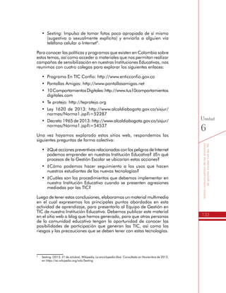133
Somoscomunicadoresdelosprocesos
degestiónescolarconlasTIC
Unidad
6
•	 Sexting: Impulso de tomar fotos poco apropiada de sí mismo
(sugestiva o sexualmente explícita) y enviarla a alguien vía
teléfono celular o Internet9
.
Para conocer las políticas y programas que existen en Colombia sobre
estos temas, así como acceder a materiales que nos permitan realizar
campañas de sensibilización en nuestras Instituciones Educativas, nos
reunimos con cuatro colegas para explorar los siguientes enlaces:
•	 Programa En TIC Confío: http://www.enticconfio.gov.co
•	 Pantallas Amigas: http://www.pantallasamigas.net
•	 10ComportamientosDigitales:http://www.tus10comportamientos
digitales.com
•	 Te protejo: http://teprotejo.org
•	 Ley 1620 de 2013: http://www.alcaldiabogota.gov.co/sisjur/
normas/Norma1.jsp?i=52287
•	 Decreto 1965 de 2013: http://www.alcaldiabogota.gov.co/sisjur/
normas/Norma1.jsp?i=54537
Una vez hayamos explorado estos sitios web, respondemos las
siguientes preguntas de forma colectiva:
•	 ¿Qué acciones preventivas relacionadas con los peligros de Internet
podemos emprender en nuestras Institución Educativa? ¿En qué
procesos de la Gestión Escolar se ubicarían estas acciones?
•	 ¿Cómo podemos hacer seguimiento a los usos que hacen
nuestros estudiantes de las nuevas tecnologías?
•	 ¿Cuáles son los procedimientos que debemos implementar en
nuestra Institución Educativa cuando se presenten agresiones
mediadas por las TIC?
Luego de tener estas conclusiones, elaboramos un material
multimedia en el cual expresemos los principales puntos abordados
en esta actividad de aprendizaje, para presentarlo al Equipo de
Gestión en TIC de nuestra Institución Educativa. Debemos publicar
este material en el sitio web o blog que hemos generado, para que
otras personas de la comunidad educativa tengan la oportunidad
de conocer las posibilidades de participación que generan las TIC,
así como los riesgos y las precauciones que se deben tener con
estas tecnologías.
9
	 Sexting. (2013, 31 de octubre). Wikipedia, La enciclopedia libre. Consultado en Noviembre de 2013,
en https://es.wikipedia.org/wiki/Sexting
 