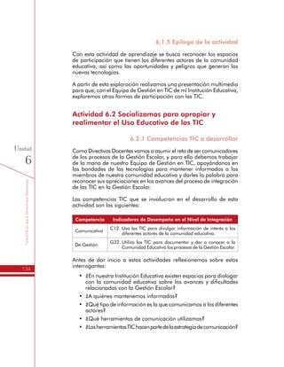 TemáTICasparaDirectivosDocentes
134
Unidad
6
6.1.5 Epílogo de la actividad
Con esta actividad de aprendizaje se busca reconocer los espacios
de participación que tienen los diferentes actores de la comunidad
educativa, así como las oportunidades y peligros que generan las
nuevas tecnologías.
A partir de esta exploración realizamos una presentación multimedia
para que, con el Equipo de Gestión en TIC de mí Institución Educativa,
exploremos otras formas de participación con las TIC.
Actividad 6.2 Socializamos para apropiar y
realimentar el Uso Educativo de las TIC
6.2.1 Competencias TIC a desarrollar
Como Directivos Docentes vamos a asumir el reto de ser comunicadores
de los procesos de la Gestión Escolar, y para ello debemos trabajar
de la mano de nuestro Equipo de Gestión en TIC, apoyándonos en
las bondades de las tecnologías para mantener informados a los
miembros de nuestra comunidad educativa y darles la palabra para
reconocer sus apreciaciones en los avances del proceso de integración
de las TIC en la Gestión Escolar.
Las competencias TIC que se involucran en el desarrollo de esta
actividad son las siguientes:
Competencia Indicadores de Desempeño en el Nivel de Integración
Comunicativa
C12.	Uso las TIC para divulgar información de interés a los
diferentes actores de la comunidad educativa.
De Gestión
G32.	Utilizo las TIC para documentar y dar a conocer a la
Comunidad Educativa los procesos de la Gestión Escolar.
Antes de dar inicio a estas actividades reflexionemos sobre estos
interrogantes:
•	 ¿En nuestra Institución Educativa existen espacios para dialogar
con la comunidad educativa sobre los avances y dificultades
relacionadas con la Gestión Escolar?
•	 ¿A quiénes mantenemos informados?
•	 ¿Qué tipo de información es la que comunicamos a los diferentes
actores?
•	 ¿Qué herramientas de comunicación utilizamos?
•	 ¿LasherramientasTIChacenpartedelaestrategiadecomunicación?
 