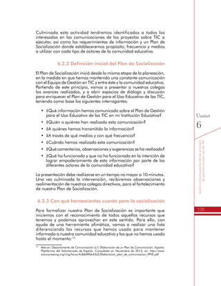 135
Somoscomunicadoresdelosprocesos
degestiónescolarconlasTIC
Unidad
6
Culminada esta actividad tendremos identificados a todos los
interesados en las comunicaciones de los proyectos sobre TIC a
ejecutar, así como los requerimientos de información y un Plan de
Socialización donde estableceremos propósito, frecuencia y medios
a utilizar con cada tipo de actores de la comunidad educativa.
6.2.2 Definición inicial del Plan de Socialización
El Plan de Socialización inició desde la misma etapa de la planeación,
en la medida en que hemos mantenido una constante comunicación
con el Equipo de Gestión en TIC y entre éste y la comunidad educativa.
Partiendo de este principio, vamos a presentar a nuestros colegas
los avances realizados, y a abrir espacios de diálogo y discusión
para enriquecer el Plan de Gestión para el Uso Educativo de las TIC,
teniendo como base los siguientes interrogantes:
•	 ¿Qué información hemos comunicado sobre el Plan de Gestión
para el Uso Educativo de las TIC en mi Institución Educativa?
•	 ¿Quién o quiénes han realizado esta comunicación?
•	 ¿A quiénes hemos transmitido la información?
•	 ¿A través de qué medios y con qué frecuencia?
•	 ¿Cuándo hemos realizado esta comunicación?
•	 ¿Qué comentarios, observaciones y sugerencias se ha realizado?
•	 ¿Qué ha funcionado y que no ha funcionado en la intención de
lograr empoderamiento de esta información por parte de los
diferentes actores de la comunidad educativa?
La presentación debe realizarse en un tiempo no mayor a 10 minutos.
Una vez culminada la intervención, recibiremos observaciones y
realimentación de nuestros colegas directivos, para el fortalecimiento
de nuestro Plan de Socialización.
6.2.3 Con qué herramientas cuento para la socialización
Para formalizar nuestro Plan de Socialización es importante que
iniciemos con el reconocimiento de todos aquellos recursos que
tenemos y podemos aprovechar en este sentido. Para ello, con
ayuda de una herramienta ofimática, vamos a realizar una lista
diferenciando los recursos que hemos usado para mantener
informada a nuestra comunidad educativa y los que no hemos usado
hasta el momento:10
10
	 Más en: Departamento de Comunicación (s.f.) Elaboración de un Plan de Comunicación. España:
Plataforma del Voluntariado de España. Consultado en Noviembre de 2013, en: http://www.
solucionesong.org/img/foros/4c8ddf9bb43a2/Elaboracion_plan_de_comunicacion_PPVE.pdf
 