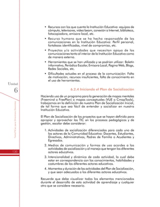 TemáTICasparaDirectivosDocentes
136
Unidad
6
•	 Recursos con los que cuenta la Institución Educativa: equipos de
cómputo, televisores, video beam, conexión a Internet, biblioteca,
fotocopiadora, emisora local, etc.
•	 Recurso humano que se ha hecho responsable de las
comunicaciones en la Institución Educativa: Perfil personal,
fortalezas identificadas, nivel de compromiso, etc.
•	 Proyectos y/o actividades que necesitan apoyo de las
comunicaciones tanto al interior de la Institución Educativa como
de manera externa.
•	 Herramientas que se han utilizado y se podrían utilizar: Boletín
informativo, Periódico Escolar, Emisora Local, Pagina Web, Blogs,
Redes Sociales, etc.
•	 Dificultades actuales en el proceso de la comunicación: Falta
de motivación, recursos insuficientes, falta de conocimiento en
el uso de herramientas.
6.2.4 Iniciando el Plan de Socialización
Haciendo uso de un programa para la generación de mapas mentales
(Freemind o FreePlan) o mapas conceptuales (VUE o CmapTools),
trabajamos en la definición de nuestro Plan de Socialización Inicial,
de tal forma que sea fácil de entender y socializar en nuestra
Institución Educativa.
El Plan de Socialización de los proyectos que se hayan definido para
apropiar y aprovechar las TIC en los procesos pedagógicos y de
gestión, escolar debe considerar:
1.	Actividades de socialización diferenciadas para cada uno de
los actores de la Comunidad Educativa: Docentes, Estudiantes,
Directivos, Administrativos, Padres de Familia o Acudientes y
Egresados.
2.	Medios de comunicación y formas de uso acordes a las
actividades de socialización y al manejo que tengan los diferentes
actores educativos.
3.	Intencionalidad y dinámica de cada actividad, la cual debe
estar en correspondencia con los conocimientos, habilidades y
costumbres de los diferentes actores educativos.
4.	Momentos y duración de las actividades del Plan de Socialización,
y que sean adecuados a los diferentes actores educativos.
Recuerde que debe visualizar todos los elementos mencionados
durante el desarrollo de esta actividad de aprendizaje y cualquier
otro que se considere necesario.
 