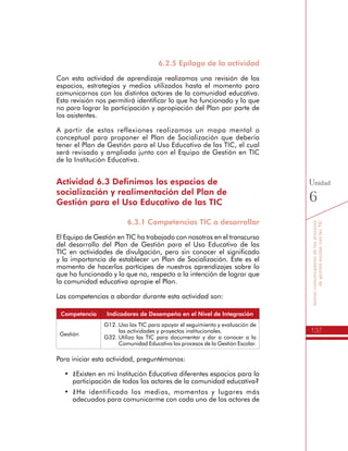 137
Somoscomunicadoresdelosprocesos
degestiónescolarconlasTIC
Unidad
6
6.2.5 Epílogo de la actividad
Con esta actividad de aprendizaje realizamos una revisión de los
espacios, estrategias y medios utilizados hasta el momento para
comunicarnos con los distintos actores de la comunidad educativa.
Esta revisión nos permitirá identificar lo que ha funcionado y lo que
no para lograr la participación y apropiación del Plan por parte de
los asistentes.
A partir de estas reflexiones realizamos un mapa mental o
conceptual para proponer el Plan de Socialización que debería
tener el Plan de Gestión para el Uso Educativo de las TIC, el cual
será revisado y ampliado junto con el Equipo de Gestión en TIC
de la Institución Educativa.
Actividad 6.3 Definimos los espacios de
socialización y realimentación del Plan de
Gestión para el Uso Educativo de las TIC
6.3.1 Competencias TIC a desarrollar
El Equipo de Gestión en TIC ha trabajado con nosotros en el transcurso
del desarrollo del Plan de Gestión para el Uso Educativo de las
TIC en actividades de divulgación, pero sin conocer el significado
y la importancia de establecer un Plan de Socialización. Este es el
momento de hacerlos partícipes de nuestros aprendizajes sobre lo
que ha funcionado y lo que no, respecto a la intención de lograr que
la comunidad educativa apropie el Plan.
Las competencias a abordar durante esta actividad son:
Competencia Indicadores de Desempeño en el Nivel de Integración
Gestión
G12.	Uso las TIC para apoyar el seguimiento y evaluación de
las actividades y proyectos institucionales.
G32.	Utilizo las TIC para documentar y dar a conocer a la
Comunidad Educativa los procesos de la Gestión Escolar.
Para iniciar esta actividad, preguntémonos:
•	 ¿Existen en mi Institución Educativa diferentes espacios para la
participación de todos los actores de la comunidad educativa?
•	 ¿He identificado los medios, momentos y lugares más
adecuados para comunicarme con cada uno de los actores de
la comunidad educativa?
 