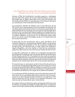 139
Somoscomunicadoresdelosprocesos
degestiónescolarconlasTIC
Unidad
6
Formación de TemáTICas: la socialización en la Institución Educativa
y la socialización ante la Secretaría de Educación.
La socialización del Plan de Gestión para el Uso Educativo de las
TIC ante la comunidad educativa tiene el propósito de presentar los
resultados del proceso de formación en la que hemos participado. En
esta socialización es importante que se encuentren los docentes de la
Institución, los miembros del Consejo Académico, Consejo Directivo,
Consejo de Padres de Familia y Consejo Estudiantil, de tal forma que
se puedan establecer compromisos con las diferentes partes, para
que el uso de las nuevas tecnologías ayude en el mejoramiento de
los procesos educativos.
El desarrollo de esta socialización está a cargo del Rector de la
Institución Educativa, y la presentación del Plan estará a cargo de los
miembros del Equipo de Gestión en TIC. Para evidenciar el desarrollo
de este evento, es importante que se haga registro de asistentes y
registro fotográfico, así como realizar un acta con los comentarios,
preguntas, observaciones y compromisos que resulten de esta reunión.
La segunda socialización se realiza con la Secretaría de Educación
para presentar los aspectos más importantes del Plan de Gestión para
el Uso Educativo de las TIC. El propósito de este evento es presentar
ante los colegas Directivos Docentes y funcionarios de la Secretaría de
Educación las perspectivas, planes y avances de la Institución Educativa
respecto de la incorporación de las TIC en los procesos educativos.
Es importante que en este espacio se de el intercambio de opiniones y
se compartan las estrategias planeadas sobre cómo mejorar e innovar
en los procesos de Educación Básica y Media con ayuda de las nuevas
tecnologías. Este segundo espacio de socialización es organizado por
la Secretaría de Educación con apoyo de los Líderes Formadores.
La socialización del Plan de Gestión para el Uso Educativo de las TIC
hace parte de las actividades del presente Itinerario de Formación,
ya que es en estos espacios donde se presenta y se sustenta la visión
sobre el papel que las TIC tendrán en la Institución Educativa y las
acciones que se emprenderán para materializarla.
Si muchas Instituciones Educativas están participando del Itinerario de
TemáTICas, es posible que el Líder Formador deba hacer una selección
a partir de los documentos del Plan de Gestión para el uso Educativo
de las TIC, lo cual realizará a través de un proceso de evaluación sobre
los documentos entregados por los directivos docentes y de acuerdo
con los criterios establecidos al final de cada unidad de formación.
En lo posible el Rector debe asistir a la socialización con la Secretaría
de Educación con los miembros del Equipo de Gestión en TIC,
 