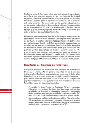 TemáTICasparaDirectivosDocentes
14
Cada momento de formación integra así actividades de aprendizaje
específicas que permiten avanzar en los propósitos de la Unidad
respectiva, mediante planteamientos concretos que se hacen a los
Directivos Docentes para la apropiación de las TIC en el contexto
del mejoramiento y la innovación de la gestión educativa. En
consecuencia, cada actividad de aprendizaje inicia con la presentación
de las Competencias TIC que busca desarrollar, y finaliza con un
Epílogo que recuerda el propósito de la actividad y el producto que
debe evidenciar los resultados alcanzados.
El Itinerario de Formación de TemáTICas finaliza con un encuentro de
socialización territorial de los Planes de Gestión para el Uso Educativo
de las TIC, los cuales han sido formulados por los Directivos Docentes
con los Equipos de Gestión en TIC de sus instituciones educativas. La
socialización se hace en presencia de funcionarios de la Secretaría
de Educación, como una oportunidad para que reconozcan las
posturas que han desarrollado los Directivos Docentes sobre las TIC
y los proyectos que plantean para aprovechar estas tecnologías en
los diferentes procesos de la gestión escolar, a fin de integrar estos
resultados y proyectar el acompañamiento a estas iniciativas a través
del Plan de Apoyo al Mejoramiento (PAM) de la Secretaría de Educación.
Resultados del Itinerario de TemáTICas
Aunque el Itinerario de Formación está centrado en el Directivo
Docente, el interés está en generar impactos en las dinámicas
institucionales. De ahí que su propósito sea lograr que el Rector y los
Coordinadores se vinculen a otros actores de la comunidad educativa,
para pensar juntos escenarios de acción donde las TIC cumplan un
papel articulador. Es por ello que el proceso de formación que propone
TemáTICas busca los siguientes resultados:
1.	Consolidación de un Equipo de Gestión en TIC en la Institución
Educativa, con quienes los Directivos Docentes realizan las
actividades de diagnóstico, planeación, desarrollo y evaluación
de los proyectos, estrategias y actividades que involucran las TIC
para la innovación de los diferentes procesos de la gestión escolar.
2.	Formulación de un Plan de Gestión para el Uso Educativo de las
TIC que sintetice las estrategias y proyectos que se comprometen
a desarrollar para avanzar en el mejoramiento de los procesos
pedagógicos y de gestión con apoyo de las TIC.
 