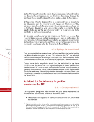 TemáTICasparaDirectivosDocentes
140
Unidad
6
para que escuchando las diferentes intervenciones, se construya en
la Institución Educativa, una visión más amplia y completa de las
posibilidades de las TIC para la innovación y el mejoramiento de la
calidad y la pertinencia educativa.
En ambas socializaciones es importante tener en cuenta las
recomendaciones para realizar exposiciones y para la elaboración de
los materiales multimediales e hipermediales que apoye la presentación
de las ideas más importantes del Plan, así como las experiencias de
formación en el desarrollo del Itinerario de TemáTICas11
.
6.3.4 Epílogo de la actividad
Con esta actividad de aprendizaje, definimos el Plan de Socialización
del Plan de Gestión para el uso Educativo de las TIC, en el cual
definimos estrategias de diálogo con cada uno de los actores de la
comunidad educativa, con el fin de discutir, apropiar y retroalimentarlo.
Como parte de lo estipulado en el Plan de Socialización, se debe
participar de dos espacios: uno organizado por el Rector y el Equipo
de Gestión en TIC en la propia Institución Educativa, para presentar y
generar compromisos con la comunidad educativa; y otro organizado
por la Secretaría de Educación y el Líder Formador para socializar con
otras instituciones los aprendizajes en torno al Itinerario de Formación
de TemáTICas.
Actividad 6.4 Socializamos la gestión
escolar con las TIC
6.4.1 ¿Qué aprendimos?
Las siguientes preguntas nos servirán de guía para mostrarnos el
momento de aprendizaje en el que debemos estar:
•	 ¿Reconozco los espacios de participación que tiene la Comunidad
Educativa?
•	 ¿Identifico grupos o comunidades virtuales en el tema de TIC
en la Educación?
•	 ¿Conozco los riesgos de las TIC y los procedimientos para
abordarlos la Institución Educativa?
•	 ¿Conocemos la importancia de un Plan de Socialización?
11
	 Algunas orientaciones sobre cómo realizar presentaciones efectivas, se encuentran en el capítulo
Recomendaciones para la escritura y socialización de los Proyectos Pedagógicos de Aula, en el
libro Los Proyectos Pedagógicos de Aula para la integración de las TIC: Como sistematización de
la experiencia docente. Disponible en: http://openlibrary.org/books/OL25415251M/
 