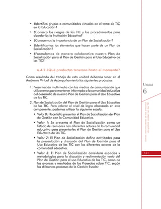 141
Somoscomunicadoresdelosprocesos
degestiónescolarconlasTIC
Unidad
6
•	 ¿Identificamos los elementos que hacen parte de un Plan de
Socialización?
•	 ¿Formulamos de manera colaborativa nuestro Plan de
Socialización para el Plan de Gestión para el Uso Educativo de
las TIC?
6.4.2 ¿Qué productos tenemos hasta el momento?
Como resultado del trabajo de esta unidad debemos tener en el
Ambiente Virtual de Acompañamiento los siguientes productos:
1.	Presentación multimedia con los medios de comunicación que
utilizaremos para mantener informada a la comunidad educativa
del desarrollo de nuestro Plan de Gestión para el Uso Educativo
de las TIC.
2.	Plan de Socialización del Plan de Gestión para el Uso Educativo
de las TIC. Para valorar el nivel de logro alcanzado en este
componente, podemos utilizar la siguiente escala:
•	 Valor 0: Hace falta presentar el Plan de Socialización del Plan
de Gestión con la Comunidad Educativa.
•	 Valor 1: Se presenta el Plan de Socialización como un
listado de reuniones con diferentes actores de la comunidad
educativa para presentarles el Plan de Gestión para el Uso
Educativo de las TIC.
•	 Valor 2: El Plan de Socialización define actividades para
la presentación y discusión del Plan de Gestión para el
Uso Educativo de las TIC con los diferentes actores de la
comunidad educativa.
•	 Valor 3: El Plan de Socialización considera espacios y
metodologías para la discusión y realimentación tanto del
Plan de Gestión para el uso Educativo de las TIC, como de
los avances y resultados de los Proyectos sobre TIC, según
los diferentes procesos de la Gestión Escolar.
 