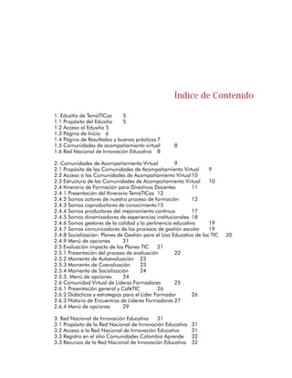 145
Edusitio de TemáTICas
Propósito del Edusitio
El Edusitio es el espacio que tiene el Itinerario de Formación:
TemáTICas para Directivos Docentes en el portal Colombia Aprende
del Ministerio de Educación Nacional, para la publicación de
información de interés general.
En este espacio virtual cualquier persona puede conocer el propósito
del Programa, la metodología de formación, los resultados
esperados, los requisitos, cómo participar, entre otros datos que
ayudan a reconocer y participar de este proceso. Además contiene
los enlaces a los demás espacios virtuales de TemáTICas.
Acceso al Edusitio
Existen dos formas de acceder al Edusitio de TemáTICas. La primera es
a través del portal Colombia Aprende, siguiendo los siguientes pasos:
1.	Acceder al portal Colombia Aprende: http://www.colombia
aprende.edu.co
2.	Ingresar a la sección de EDUSITIOS (Barra azul horizontal)
3.	Buscar el ícono del programa TemáTICas y hacer clic sobre él.
La segunda forma de acceder al Edusitio de TemáTICas es utilizando
la siguiente dirección web: http://www.colombiaaprende.edu.co/
formaciontematicas/
 