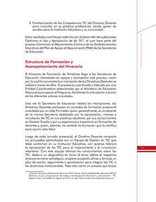 15
TemáTICasparaDirectivosDocentes
3.	Fortalecimiento de las Competencias TIC del Directivo Docente
para incluirlas en su práctica profesional, siendo gestor de
cambio para la Institución Educativa y su comunidad.
Estos resultados contribuyen además con el desarrollo del subproceso
Gestionar el Uso y Apropiación de las TIC5
, el cual hace parte del
proceso Garantizar el Mejoramiento Continuo de los Establecimientos
Educativos del Plan de Apoyo al Mejoramiento (PAM) de las Secretarías
de Educación.
Estructura de Formación y
Acompañamiento del Itinerario
El Itinerario de Formación de Temáticas llega a las Secretarías de
Educación interesadas en apoyar y acompañar este proceso, razón
por la cual la convocatoria e inscripción de los Directivos Docentes se
realiza a través de ellas. El proceso es coordinado y liderado por una
Entidad Coordinadora seleccionada por el Ministerio de Educación
Nacional para operar el Programa, facilitando la articulación y acción
de los diferentes actores vinculados.
Una vez la Secretaría de Educación realiza las inscripciones, los
Directivos Docentes participan en jornadas de formación presencial
orientadas por un Líder Formador quien, generalmente, es un docente
de la misma Secretaría destacado por la apropiación, manejo y
vinculación de TIC en sus prácticas escolares, por sus conocimientos
en Gestión Escolar y por su experiencia y trayectoria en formación de
docentes y quien, además, ha recibido la formación que lo certifica
para asumir esta labor.
Luego de cada jornada presencial, el Directivo Docente comparte
los principales aprendizajes con un Equipo de Gestión en TIC que
debe conformar en su Institución Educativa, con quienes liderará
la apropiación de las TIC para el mejoramiento y la innovación
educativa. Con este equipo afianza los conocimientos sobre las
TIC, elabora un diagnóstico en torno al tema, define el respectivo
direccionamiento estratégico, propone proyectos afines y formula un
plan de acción, seguimiento y socialización para integrar las TIC a
las dinámicas institucionales. Todo esto como un proceso que busca
5
	 Colombia. Ministerio de Educación Nacional. (2010, Enero). Diseño detallado del subproceso D02.07
Gestionar el uso y la apropiación de medios y tecnologías de información y comunicación – TIC.
Bogotá: Autor. Consultado en Agosto de 2013, en http://www.modernizacionSecretarías.gov.co
 