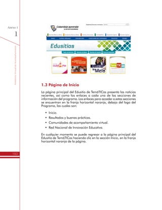 TemáTICasparaDirectivosDocentes
150
Anexo
1
Comunidades de Acompañamiento Virtual
Propósito de las Comunidades
de Acompañamiento Virtual
Las Comunidades de Acompañamiento Virtual son espacios para
apoyar a los Directivos Docentes en su participación dentro del
programa TemáTICas, por esta razón sólo tienen acceso las personas
vinculadas formalmente. Los tres espacios virtuales planteados son:
•	 Itinerario de Formación para Directivos Docentes: Es
el espacio donde los Directivos Docentes contarán con
acompañamiento virtual para el desarrollo de las actividades
de aprendizaje del Itinerario de Formación de TemáTICas. En
este espacio deberán compartir los avances de los trabajos
realizados, algunos de los cuales se comparten sólo con el Líder
Formador, otros con el grupo de colegas con los que comparte
la formación presencial y otros con toda la comunidad de
Directivos Docentes.
•	 Evaluación impacto de los Planes TIC: En este espacio
se realiza el acompañamiento virtual a los Rectores de las
Instituciones Educativas seleccionadas por el Ministerio de
Educación Nacional para realizar la evaluación de impacto
asociada a la formulación y desarrollo que los Planes de Gestión
para el Uso Educativo de las TIC en los procesos de la gestión
escolar.
•	 Comunidad Virtual de Líderes Formadores: Es el espacio
virtual de encuentro de los Líderes Formadores del Programa
para compartir recursos, estrategias didácticas y experiencias.
El acceso a este espacio es sólo para los Líderes Formadores
certificados por el programa.
Estos espacios virtuales funcionan sobre una plataforma Moodle, un
Entorno Virtual de Aprendizaje (Virtual Learning Environment – VLE)
de código libre2
. Más información para la administración y uso de
estos entornos virtuales se encuentra en: https://moodle.org/support/
Acceso a las Comunidades de Acompañamiento Virtual
El acceso a las Comunidades de Acompañamiento Virtual se realiza a
través del Edusitio de TemáTICas, haciendo clic en la tercera opción
de la franja naranja.
2
	 El software de código libre o abierto, tiene una licencia que permite a cualquier persona “utilizar,
cambiar o mejorar el software y redistribuirlo, ya sea en su forma modificada o en su forma original”.
Definición en: 	 http://es.wikipedia.org/wiki/Software_de_código_abierto
 