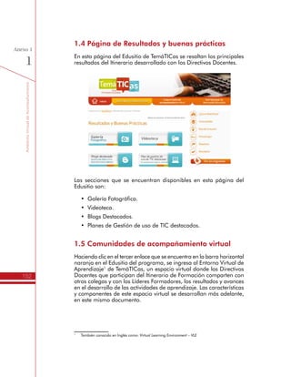 TemáTICasparaDirectivosDocentes
152
Anexo
1
•	 Expansión 1 - 2009 – 2010
•	 Comunidades Piloto
•	 Comunidad Laboratorio.
De esta forma, los Directivos Docentes que han participado en
cualquiera de estos momentos del Itinerario de TemáTICas pueden
seguir consultando los recursos, mensajes, documentos compartidos,
sin que interfiera con las nuevas cohortes. En este sentido las
Comunidades de Acompañamiento Virtual guardan la memoria
histórica del Programa.
Desde el año 2013 se manejan tres espacios virtuales:
•	 Itinerario de Formación para Directivos Docentes.
•	 Evaluación impacto de los Planes TIC.
•	 Comunidad Virtual de Líderes Formadores.
El acceso a estos espacios dependerá de la participación que tengan
los Directivos Docentes en las respectivas actividades del programa
TemáTICas. A continuación se profundiza en cada uno de ellos.
Itinerario de Formación para Directivos Docentes
Este espacio contiene las siguientes secciones, vinculadas a las
unidades de formación del Itinerario de Formación de TemáTICas:
•	 Presentación del Itinerario TemáTICas.
•	 Somos actores de nuestro proceso de formación en las TIC.
•	 Somos coproductores de conocimiento con las TIC.
 