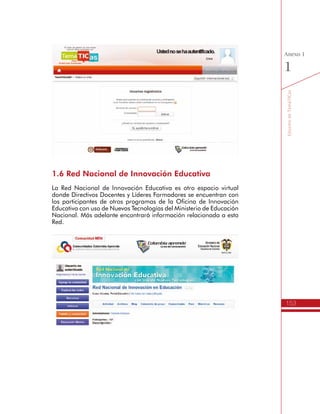 153
AmbienteVirtualdeAcompañamiento
Anexo
1
•	 Somos promotores del mejoramiento educativo a través de las TIC.
•	 Somos dinamizadores de experiencias institucionales con las TIC.
•	 Somos gestores de la calidad y la pertinencia educativa con las TIC.
•	 Somos comunicadores de los procesos de gestión escolar con
las TIC.
•	 Socialización: Planes de Gestión pare el Uso Educativo de las TIC.
•	 Menú de opciones.
A continuación se describe el propósito y los recursos de cada
sección, para el desarrollo de las actividades de aprendizaje del
Itinerario de TemáTICas.
h Presentación del Itinerario TemáTICas
En esta sección se presenta la información y los recursos iniciales para
los Directivos Docentes que participan del Itinerario de Formación de
TemáTICas, tales como: Un video de presentación, la cartilla completa
del Itinerario en formato PDF, el documento de Competencias TIC
del Ministerio de Educación en formato PDF, el Foro de Novedades y
Anuncios, el Foro y el Chat de CaféTIC, entre otros.
 