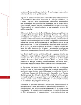 TemáTICasparaDirectivosDocentes
16
consolidar la planeación y articulación de acciones para aprovechar
estas tecnologías en la gestión escolar.
Algunas de las actividades que el Directivo Docente debe desarrollar
en su Institución Educativa involucran al Consejo Académico, al
Consejo Directivo y a los representantes estudiantiles, entendiendo
que el desarrollo de un proceso de planeación que se espera tenga
impacto en el Proyecto Educativo Institucional (PEI) o Proyecto Educativo
Comunitario (PEC), debe involucrar a los principales actores del
gobierno escolar.
El Itinerario de Formación de TemáTICas cuenta con una plataforma
web para la interacción de los Directivos Docentes y los Líderes
Formadores. Esta plataforma no sólo ofrece los documentos y recursos
para desarrollar todas las actividades de aprendizaje, sino también los
espacios y herramientas para posibilitar el diálogo entre los diferentes
actores del proceso. Asimismo permite la presentación virtual de los
documentos que los Directivos Docentes construyen en el desarrollo
de su formación, como también la realimentación de los mismos por
parte del Líder Formador. En el Anexo 1 se describe los diferentes
espacios virtuales que configuran la plataforma web de TemáTICas.
Los Directivos Docentes también utilizarán espacios abiertos de
publicación web como blogs, wikis y redes sociales, para socializar los
avances tanto de su proceso de formación, como de la elaboración
del Plan de Gestión para el Uso Educativo de las TIC, con el fin de
propiciar un diálogo abierto y público con todos los actores de su
comunidad educativa desde medios de comunicación alternativos.
La Secretaría de Educación interviene liderando las actividades
logísticas para el buen desarrollo de las jornadas presenciales,
realizando seguimiento a las actividades de formación del Itinerario
y evaluando el desarrollo de los proyectos planteados en el Plan de
Gestión para el Uso Educativo de las TIC, articulando el Itinerario de
Formación a su Plan de Apoyo al Mejoramiento (PAM). En el Anexo 2 se
describe las actividades y responsabilidades de estos entes territoriales
en el desarrollo del programa TemáTICas.
Finalmente, se encuentra la Entidad Coordinadora, seleccionada por el
Ministerio de Educación Nacional para operar el programa TemáTICas.
Una Institución con grupos que tienen experiencia en proyectos de
investigación y de extensión relacionados con la formación de docentes
 