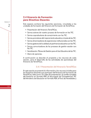 TemáTICasparaDirectivosDocentes
160
Anexo
1
h Somos productores del mejoramiento continuo
Esta sección contiene los recursos para apoyar el desarrollo de la
Unidad 3 del Itinerario de Formación del programa TemáTICas. Las
actividades de aprendizaje son:
1.	Identifico modelos pedagógicos para la integración de las TIC
en la Educación.
2.	Direccionamos las estrategias para el mejoramiento educativo.
3.	Avanzamos en el direccionamiento estratégico para el uso
educativo de las TIC.
4.	Promovemos el mejoramiento educativo
Al igual que en las unidades anteriores, cada actividad cuenta con una
serie de recursos para facilitar la orientación a los Directivos Docentes
sobre las actividades a desarrollar y para la entrega de archivos que
evidencien los resultados de estas actividades, tanto en la jornada de
formación como en la Institución Educativa.
 
