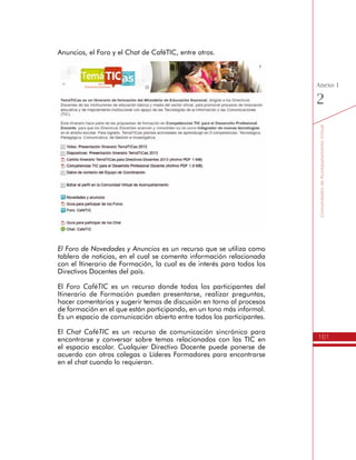 161
AmbienteVirtualdeAcompañamiento
Anexo
1
h Somos dinamizadores de experiencias institucionales
Esta sección contiene los recursos para apoyar el desarrollo de la
Unidad 4 del Itinerario de Formación del programa TemáTICas, donde
se encuentran las siguientes actividades de aprendizaje:
1.	Exploro las oportunidades educativas que ofrecen las TIC.
2.	Planeamos las acciones para desarrollar el direccionamiento
estratégico.
3.	Definimos el Plan de Acción para el mejoramiento educativo
con las TIC.
4.	Dinamizamos experiencias institucionales.
Los recursos utilizados en cada una de estas actividades de aprendizajes
son similares a los ya presentados en las unidades anteriores, sirviendo
de insumo para avanzar en el proceso de formación.
 