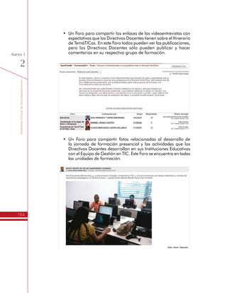 TemáTICasparaDirectivosDocentes
164
Anexo
1
h Socialización: Planes de Gestión
para el Uso Educativo de las TIC
El Itinerario de Formación finaliza con la socialización que los Directivos
Docentes hacen de sus Planes de Gestión para el Uso Educativo de
las TIC ante funcionarios de la Secretaria de Educación.
En este sentido, además de compartir materiales con algunas
recomendaciones para hacer buenas presentaciones, esta sección
tiene dos foros, uno para compartir los documentos finales de los
Planes y los archivos de apoyo a la presentación, y otro foro para
compartir las fotos de la socialización.
h Menú de opciones
ElespaciovirtualdestinadoparalaComunidad
de Acompañamiento Virtual del Itinerario de
TemáTICas, tiene en el lado derecho un menú
de opciones para el Directivo Docente. Las
opciones más importantes son:
Perfil: Es el lugar donde se puede cambiar la
contraseña, colocar una foto de perfil, escribir
una descripción, entre otros.
Participantes: Lugar donde se puede conocer
todos los participantes del espacio virtual.
Se pueden ordenar como un sólo listado o
según los grupos de formación, además de
hacer búsquedas.
Novedades: Referencia las publicaciones más
recientes realizadas en el Foro de Novedades
y Anuncios.
 