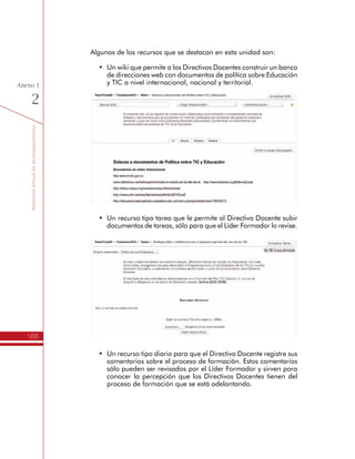 TemáTICasparaDirectivosDocentes
166
Anexo
1
Entre los recursos que se encuentran en esta sección se encuentra el
documento de orientación para la realización de la evaluación y un
video de presentación del proceso. Otros recursos a resaltar, son:
•	 El Foro de Novedades y Anuncios, es un recurso que se utiliza
como tablero de noticias, donde se comenta información
relacionada al proceso de evaluación del impacto generado por
los Planes de Gestión para el Uso Educativo de las TIC.
•	 El Foro CaféTIC es un recurso donde todos los participantes
pueden presentarse, hacer preguntas, comentarios y sugerir
temas de discusión en torno al procesos de formación en el que
están participando. Es un espacio de comunicación abierto entre
todos los participantes.
•	 El Chat CaféTIC es un recurso de comunicación sincrónico
para encontrarse y conversar sobre temas relacionados con las
TIC en el espacio escolar. Cualquier Directivo Docente puede
ponerse de acuerdo con otros colegas o Líderes Formadores
para encontrarse en el chat cuando lo requieran.
h Momento de Autoevaluación
Esta sección contiene los archivos y recursos para apoyar el desarrollo
del momento de Autoevaluación del impacto del Plan de Gestión
 