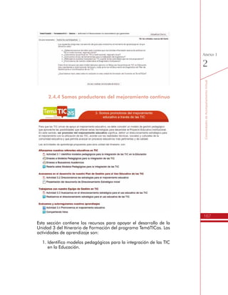 167
AmbienteVirtualdeAcompañamiento
Anexo
1
para el Uso Educativo de las TIC en la Gestión Escolar, tanto en la
reunión inicial orientada por el Líder Formador, como en el trabajo
que realiza el Directivo Docente con el Equipo de Gestión de TIC de
su Institución Educativa.
Algunos de los recursos que se encuentran en esta sección son:
•	 La Matriz de Valoración de las TIC en los procesos de la Gestión
Escolar.
•	 Un Foro para compartir fotos relacionadas con el desarrollo
de la reunión inicial y las actividades de autoevaluación en la
Institución Educativa.
•	 Formato de asistencia.
•	 Formato para la actualización de los datos de los Rectores
h Momento de Coevaluación
Esta sección contiene los archivos y recursos para apoyar el desarrollo
del momento de Coevaluación, el cual consiste en una visita que
un Líder Formador del programa TemáTICas realiza a la Institución
Educativa para verificar, de forma colectiva, el trabajo de autoevaluación
realizado por el Rector con su Equipo de Gestión en TIC.
Algunos de los recursos que se encuentran en esta sección son:
•	 Formato para la realización de la relatoría en la visita de
Coevaluación.
•	 Un foro para compartir las videoentrevistas realizadas a los
Directivos Docentes.
 
