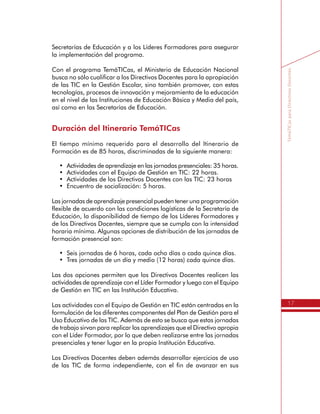 17
TemáTICasparaDirectivosDocentes
en TIC, quien realiza el asesoramiento y acompañamiento a las
Secretarías de Educación y a los Líderes Formadores para asegurar
la implementación del programa.
Con el programa TemáTICas, el Ministerio de Educación Nacional
busca no sólo cualificar a los Directivos Docentes para la apropiación
de las TIC en la Gestión Escolar, sino también promover, con estas
tecnologías, procesos de innovación y mejoramiento de la educación
en el nivel de las Instituciones de Educación Básica y Media del país,
así como en las Secretarías de Educación.
Duración del Itinerario TemáTICas
El tiempo mínimo requerido para el desarrollo del Itinerario de
Formación es de 85 horas, discriminadas de la siguiente manera:
•	 Actividades de aprendizaje en las jornadas presenciales: 35 horas.
•	 Actividades con el Equipo de Gestión en TIC: 22 horas.
•	 Actividades de los Directivos Docentes con las TIC: 23 horas
•	 Encuentro de socialización: 5 horas.
Las jornadas de aprendizaje presencial pueden tener una programación
flexible de acuerdo con las condiciones logísticas de la Secretaría de
Educación, la disponibilidad de tiempo de los Líderes Formadores y
de los Directivos Docentes, siempre que se cumpla con la intensidad
horaria mínima. Algunas opciones de distribución de las jornadas de
formación presencial son:
•	 Seis jornadas de 6 horas, cada ocho días o cada quince días.
•	 Tres jornadas de un día y medio (12 horas) cada quince días.
Las dos opciones permiten que los Directivos Docentes realicen las
actividades de aprendizaje con el Líder Formador y luego con el Equipo
de Gestión en TIC en las Institución Educativa.
Las actividades con el Equipo de Gestión en TIC están centradas en la
formulación de los diferentes componentes del Plan de Gestión para el
Uso Educativo de las TIC. Además de esto se busca que estas jornadas
de trabajo sirvan para replicar los aprendizajes que el Directivo apropia
con el Líder Formador, por lo que deben realizarse entre las jornadas
presenciales y tener lugar en la propia Institución Educativa.
 